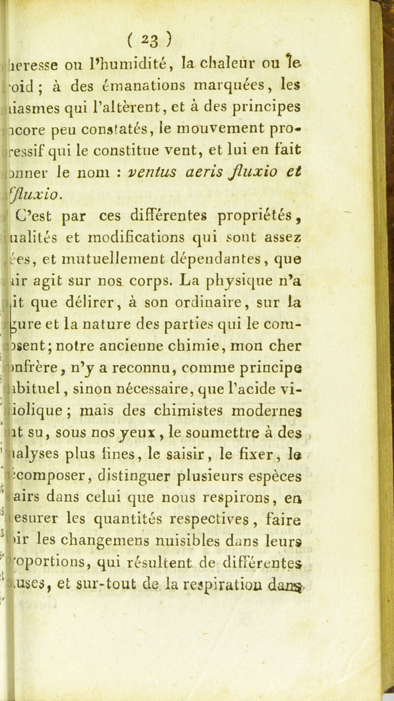 ii'iciesse ou l’humidité, la chaleur ou îe fc-oid ; à des émanations marquées, les liiiasmes qui l’altèrent, et à des principes picore peu constatés, le mouvement pro- iiressif qui le constitue vent, et lui en fait ((Duner le nom : ventus aeris jluxio et ipïuxio. ]j C’est par ces différentes propriétés, ialités et modifications qui sont assez es, et mutuellement dépendantes, que ir agit sur nos corps. La physique n’a^ t que délirer, à son ordinaire, sur 1-a ure et la nature des parties qui le cora- sent; notre ancienne chimie, mon cher afrère, n’y a reconnu, comme principe :^ibituel , sinon nécessaire, que l’acide vi- '^iolique ; mais des chimistes modernes nit su, sous nos yeux , le soumettre à des , ’ljialyses plus fines, le saisir, le fixer, le ^composer, distinguer plusieurs espèces ■ airs dans celui que nous respirons, en ffesurer les quantités respectives, faire %ir les changemens nuisibles dans leurs ’l^oportions, qui résultent de différentes y.uses, et sur-tout de la respiration danç-