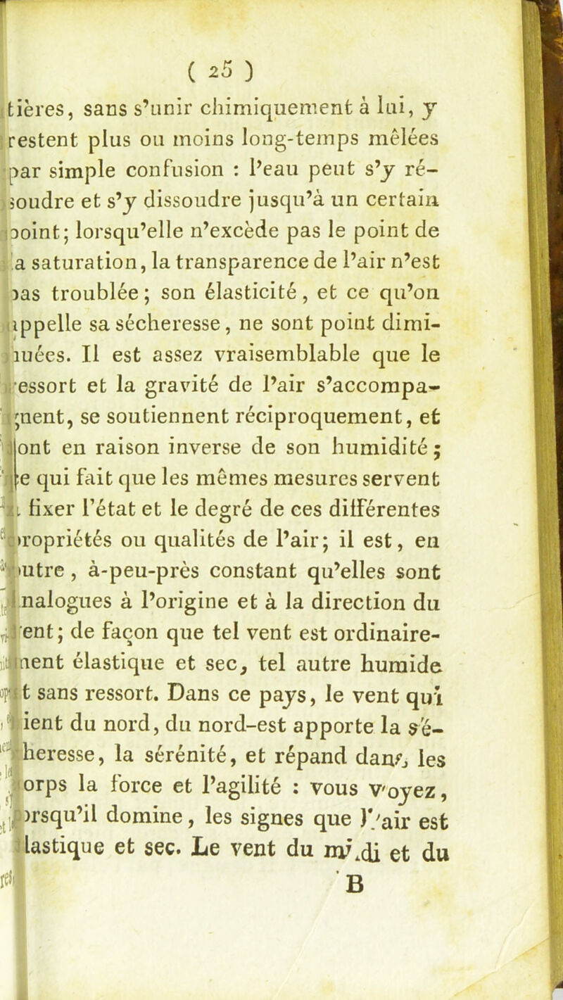 itières, sans s’unir chimiquemenfc à lui, y irestent plus ou moins long-temps mêlées •par simple confusion : Peau peut s’y ré- ipoudre et s’y dissoudre jusqu’à un certain ^3oint; lorsqu’elle n’excède pas le point de î'.a saturation, la transparence de Pair n’est oas troublée ; son élasticité, et ce qu’on Hippelle sa sécheresse, ne sont point dimi- lauées. Il est assez vraisemblable que le «ressort et la gravité de l’air s’accorapa^- zjjnent, se soutiennent réciproquement, et ont en raison inverse de son humidité; e qui fait que les memes mesures servent fixer l’état et le degré de ces différentes Propriétés ou qualités de Pair; il est, en mtre, à-peu-près constant qu’elles sont |.nalogues à l’origine et à la direction du [ent ; de façon que tel vent est ordinaire- hent élastique et sec, tel autre humide t sans ressort. Dans ce pays, le vent qui lient du nord, du nord-est apporte la sé- [heresse, la sérénité, et répand danr, les Jorps la force et Pagilité ; vous V'oyez, _j|)rsqu’il domine, les signes que )/air est plastique et sec. Le vent du ny^di et du B