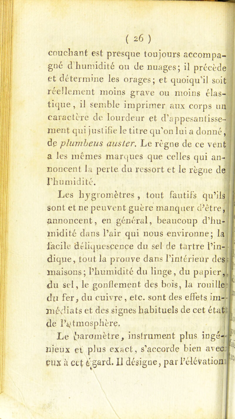 ( ^6 ) couchant est presque toujours accompa- gné cl humidité on de nuages; il précède et détermine les orages; et quoiqu’il soit réellement moins grave ou moins élas-^' tique, il semble imprimer aux corps imj caractère de lourdeur et d’appesantisse- ment qui jus! ifie le titre qu’on lui a donné de plumheus auster. Le règne de ce vent a les memes marques cjue celles qui an- noncent la perte du ressort et le règne de l’humidité. Les hygromètres , tout fautifs qu’ils sont et ne peuvent guère manquer d’être, annoncent, en général, beaucoup d’hu- midité dans l’air qui nous environne; la lacile déliijuesçence du sel de tartre l’in- dique, tout la prouve dans l’inférieur des; maisons; l’humidité du linge, du papier,, du sel, le gonflement des bois, la rouille dïi fer, du cuivre, etc. sont des effets im- médiats et des signes habituels de cet état de IVtmosphère, Le baromètre, instrument plus ingé- îiieux et plus exact, s’accorde bien avec. P11.X à CLt è^§ard. 11 désigne, par l’élévation I