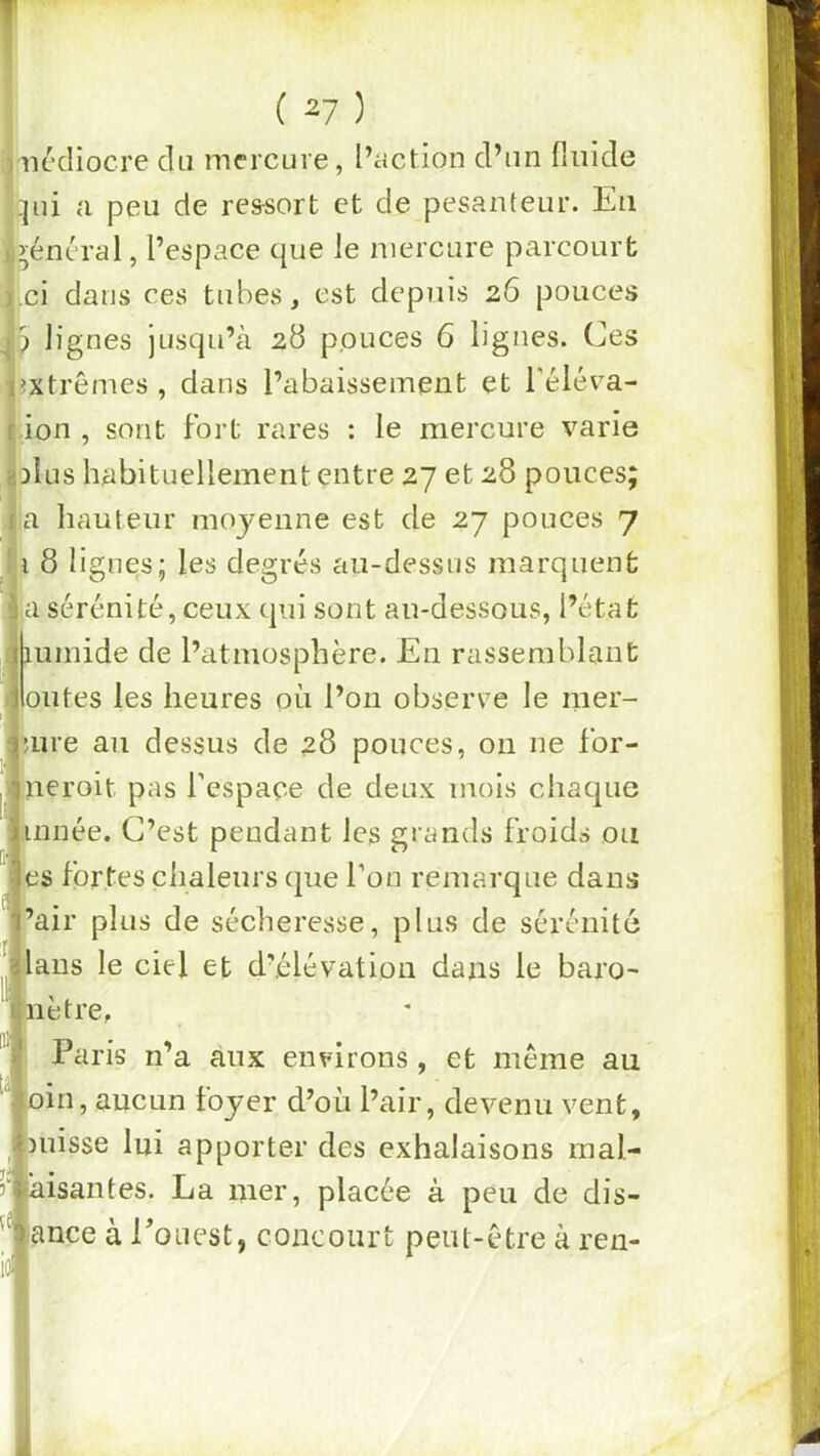 viu'cHocre du mercure, l’action d’un fluide qui a peu de res-sort et de pesanteur. Eu l’yéncral, l’espace que le mercure parcourt î.ci dans ces tubes, est depuis 26 pouces J3 lignes jusqu’à 28 pouces 6 lignes. Ces îxtrêmes , dans l’abaissement et l'élév-a- ion , sont fort rares : le mercure varie IdIus habituellement entre 27 et 28 pouces; ja hauteur moyenne est de 27 pouces 7 I l 8 lignes; les degrés au-dessus marquent I a sérénité, ceux qui sont au-dessous, l’état humide de l’atmosphère. En rassemblant outes les heures où l’on observe le mer- uire au dessus de 28 pouces, on ne for- neroit pas l’espace de deux mois chaque innée. C’est pendant les grands froids ou es fortes chaleurs cjue l’on remarque dans ’air plus de sécheresse, plus de sérénité ans le ciel et d’élévation dans le baro- être, Paris n’a aux environs, et même au in, aucun foyer d’où l’air, devenu vent, uisse lui apporter des exhalaisons mal- aisantes. La mer, placée à peu de dis- ance à Eoucst, concourt peut-être à ren-