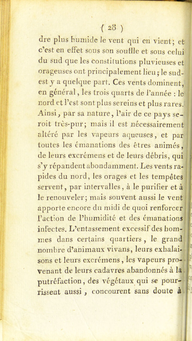 dre pins humide Je vent qui en vient; et j c’est en effet sons son son file et sons celui | du sud que les constiliitions pluvieuses et J orageuses ont principalement lieu ; le sud- j est J a quelque part. Ces vents dominent, en général, les trois quarts de l’année : le nord et l’est sont plus sereins et plus rares. Ainsi^ par sa nature, l’air de ce pays se- roit très-pur; mais il est nécessairement altéré par les vapeurs aqueuses, et par; toutes les émanations des êtres animés, de leurs excrémens et de leurs débris, qui s’y répandent abondamment. Les vents ra- I pides du nord, les orages et les tempêtes i I servent, par intervalles, à le purifier et à I le renouveler; mais souvent aussi le vent I apporte encore du midi de quoi renforcer ï Faction de l’humidité et des émanations J infectes. L’entassement excessif des hom- f mes dans certains quartiers , le grand f nombre d’animaux vivans, leurs exhalai- F sons et leurs excrémens, les vapeurs pro-w venant de leurs cadavres abandonnés à Ia,;| ' putréfaction, des végétaux qui se pour-, r rissent aussi ^ concourent sans doute à . fl'