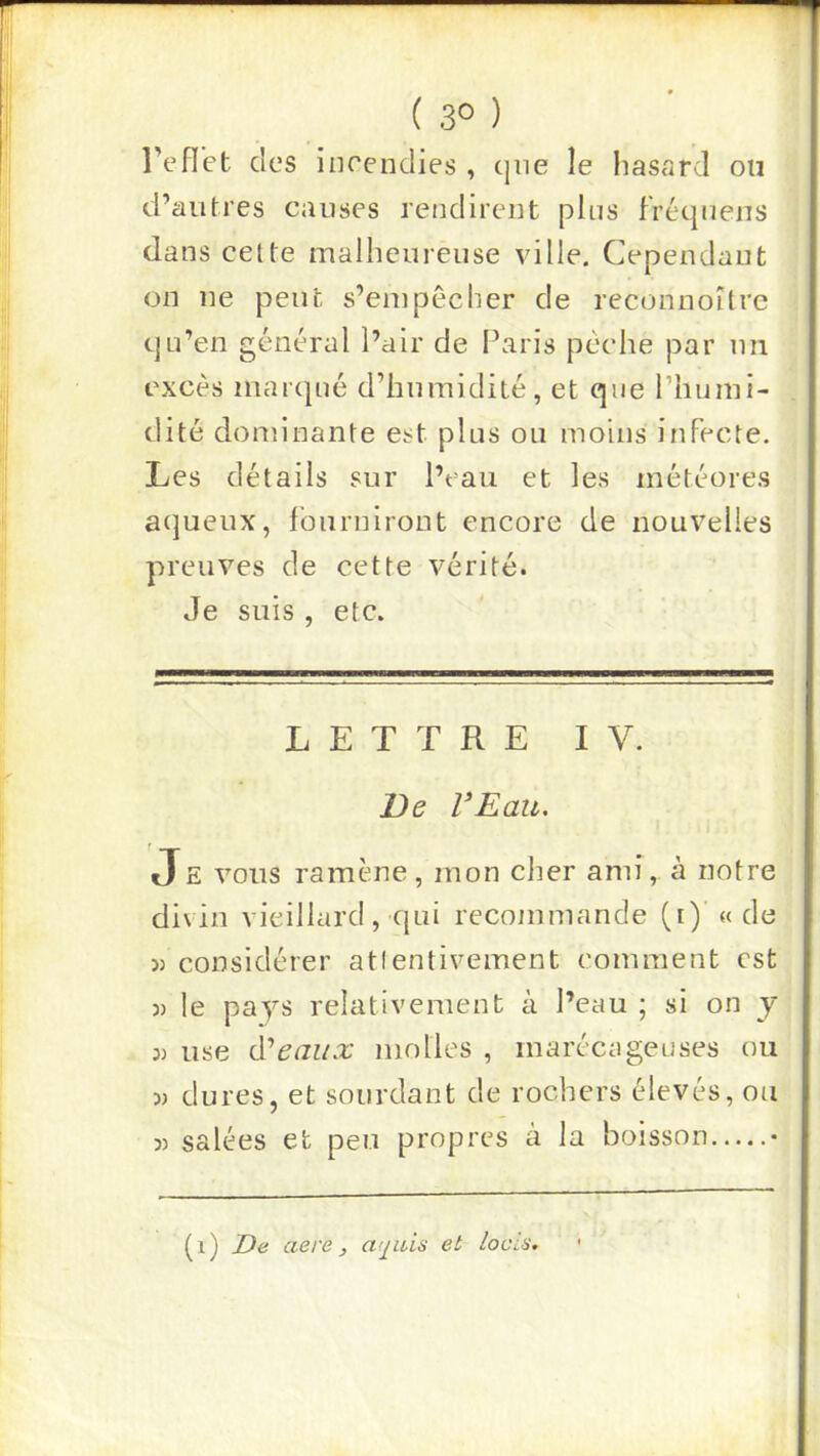 ( 3° ) l’eflet des incendies , cjiie le lias<Qrd on d’autres causes rendirent pins f'réc|uens dans celte malheureuse ville. Cependant on ne peut s’empêcher de reconnoître qu’eu général l’air de l’aris pêche par un excès marqué d’humidité, et que riiumi- dité dominante est plus ou moins infecte. Les détails sur l’eau et les météores aqueux, fourniront encore de nouvelles preuves de cette vérité. Je suis , etc. LETTRE IV. T>e VEau. JE VOUS ramène, mon cher ami, à notre divin vieillard, qui recommande (i)’ « de « considérer atlentivement comment est )) le pays relativement à l’eau ; si on y J) use à''eaux molles , marécageuses ou 3) dures, et sourdant de rochers élevés, ou 3) salées et peu propres a la boisson • (i) De aere, a(^iiis et lociÿ.