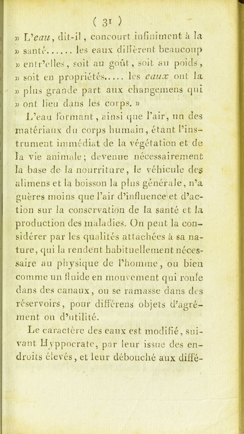 )) XJeau^ cli(>il, concourt infiniment à la )) santé les eaux clilîèrent beaucoup « entr’elles, soit au goût, soit au poids, » soit en propriétés les eaux__on‘t la » plus grande part aux changeiuens qui )) ont lieu dans les corps. » L’eau formant, ainsi (jue l’air, un des matériaux du corps humain, étant l’ins- trument immédiat de la vésétation et de O la vie animale; devenue nécessairement la base de la nourriture, le véhicule des alimens et la boisson la plus générale, n’a guères moins que l’air d’influence et d’ac- tion sur la conservation de la santé et la production des maladies. On peut la con- sidérer par les qualités attachées à sa na- ture, qui la rendent habituellement néces- saire au physique de l’honime, ou bien comme un fluide en mouvement qui roule dans des canaux, ou se ramasse dans des réservoirs, pour ditférens objets d’agré- ment ou d’utilité. Le caractère des eaux est modifié, sui- vant Uyppocrate, par leur issue des en- droits élevés, et leur débouché aux difl'é-