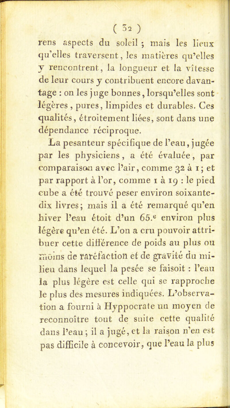 (30 rens aspects du soleil ; mais les lieux qu’elles traversent, les matières qu’elles y rencontrent, la longueur et la vitesse de leur cours y contribuent encore davan- tage : on les juge bonnes, lorsqu’elles sont légères , pures, limpides et durables. Ces qualités, étroitement liées, sont dans une dépendance réciproque. La pesanteur spécifique de l’eau, jugée par les physiciens, a été évaluée, par comparaison avec l’air, comme 32 à i ; et par rapport à l’or, comme i à 19 : le pied cube a été trouvé peser environ soixante- dix livres ; mais il a été remarqué qu’en hiver l’eau étoit d’un 65.*^ environ plus légère qu’en été. L’on a cru pouvoir attri- buer cette différence de poids au plus ou îTiOins de raréfaction et de gravité du mi- lieu dans lequel la pesée se faisoit : l’eau la plus légère est celle qui se rapproche le plus des mesures indiquées. L’observa- tion a fourni à Hyppocrate un moyen de reconnoître tout de suite cette qualité dans l’eau ; il a jugé, et la raison n’en est pas difficile à concevoir, que l’eau la plus