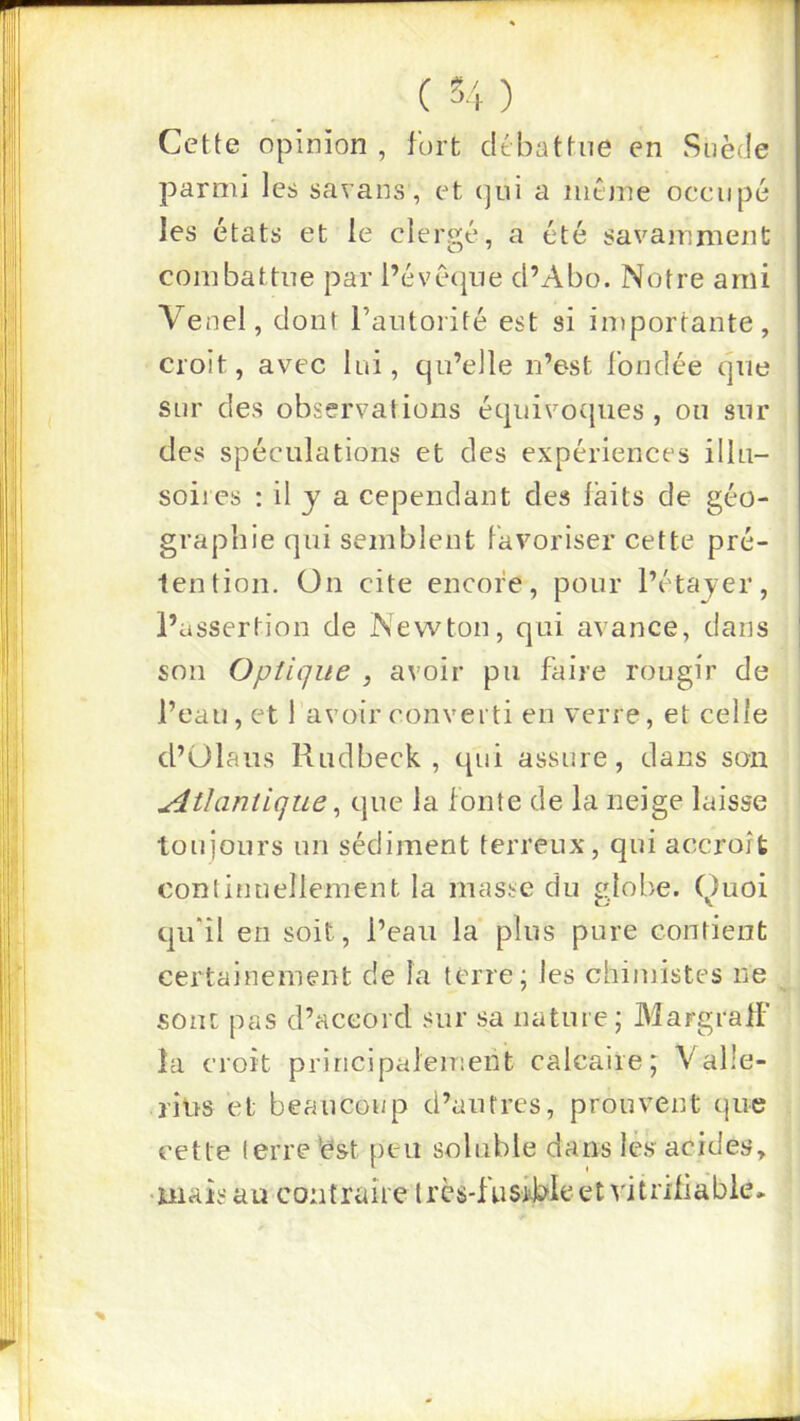 Cette opinion , fort dtbattne en Suède parmi les savans, et (]ni a même occupé les états et le clergé, a été savamment combattue par l’évéque d’Abo. Notre ami Venel, dont l’aiitorité est si importante, croit, avec lui, qn’elle n’est fondée qne sur des observations éqnivocpies , on sur des spéculations et des expériences illn- soiics : il J a cependant des laits de géo- graphie qui semblent Favoriser cette pré- lention. On cite encore, pour l’étayer, l’assertion de Newton, qui avance, dans son Optique , avoir pu faire rougir de l’eau, et 1 avoir converti en verre, et celle d’ülaus Rudbeck , qui assure, dans son Atlantique ^ que la fonte de la neige laisse toujours un sédiment terreux, qui accroît continuellement la masse du globe, (^uoi qu'il en soit, l’eau la plus pure contient certainement de la terre; les chimistes ne sont pas d’accord sur sa nature; MargralF la croit principalement calcaire; Valle- ritrs et beaucoi/p d’autres, prouvent que cette (erre^ést peu soluble dans lès acides.