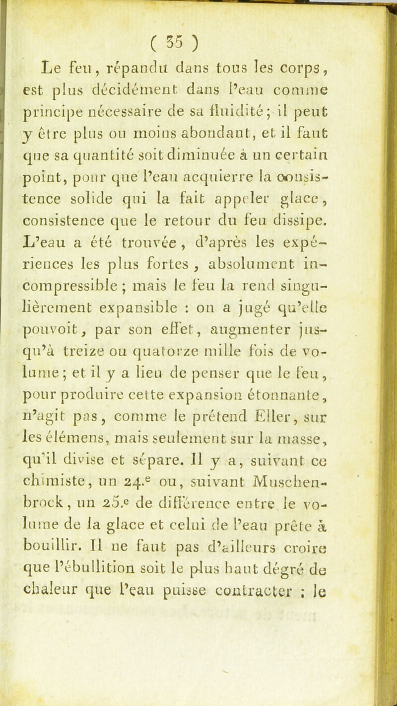 / ( 35 ) Le feu, répandu clans tous les corps, est plus décidémeiil: dans l’eau comme principe nécessaire de sa fluidité; il peut y être pins ou moins abondant, et il faut c]ne sa cjiiantité soit diminuée à un certain point, pour cpie l’eau acquierre la oonsis- tcnce solide qui la fait appeler glace, consistence c]ue le retour du feu dissipe. L’eau a été trouvée , d’après les expé- riences les plus fortes , absolument in- compressible ; mais le feu la rend singu- lièrement expansible : on a Jugé qu’elle pouvoit, par son effet, augmenter jus- qu’à treize ou cjuatorze mille fois de vo- lume ; et il y a lieu de penser c^ue le feu, pour produire cette expansion étonnante, n’agit pas, comme le prétend Eller, sur les élémens, mais seulement sur la masse, qu’il divise et sépare. 11 y a, suivant ce chimiste, un 24.^ ou, suivant Musclien- brock, un 2o.c de ditlèrence entre le vo- lume de la glace et celui de l’eau prête à bouillir. Il ne faut pas d’ailleurs croire (jue l’ébullition soit le plus haut degré de chaleur que l’eau puisse contracter ; le