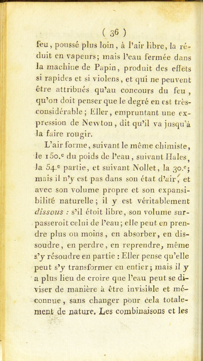 feu, poussé pins loin, à l’air libre, la ré- duit en vapeurs; mais l’eau fermée dans la machine de Papin, produit des elîéts si rapides et si violens, et qui ne peuvent être attribués qu’au concours du feu , qu’on doit penser que le degré en est très- considérable ; Eller, empruntant une ex- pression de Newton , dit qu’il va jusqu’à la faire rougir. L’air forme, suivant le même chimiste, le i5o.e du poids de l’eau, suivant Haies, la 54.6 partie, et suivant Nollet, la 30.^; mais il n’j est pas dans son état d’air ^ et avec son volume propre et son expansi- bilité naturelle; il y est véritablement dissous : s’il étoit libre, son volume sur- passeroit celui de l’eau; elle peut en pren- dre plus ou moins, en absorber, en dis- soudre , en perdre, en reprendre, même s’y résoudre en partie : Eller pense qu’elle peut s’y transformer en entier; mais il y ' a plus lieu de croire que l’eau peut se di- viser de manière à être invisible et mé- connue , sans changer pour êela totale- raeiifc de nature. Les combinaisons et les