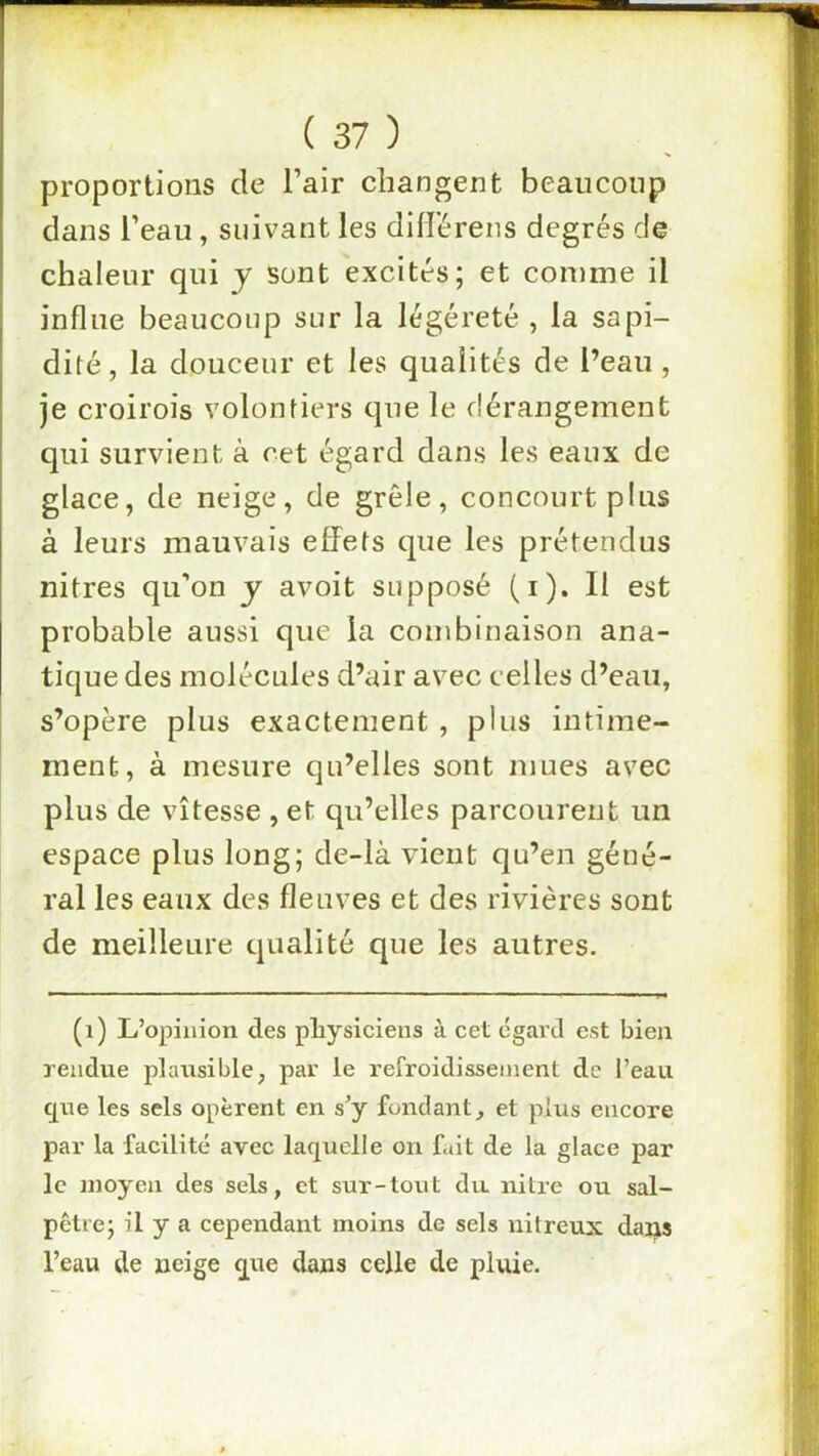 proportions de l’air changent beaucoup dans l’eau, suivant les difl’érens degrés de chaleur qui y sont excités; et comme il influe beaucoup sur la légéreté , la sapi- dité, la douceur et les qualités de l’eau , je croirois volontiers que le dérangement qui survient à cet égard dans les eaux de glace, de neige, de grêle, concourt pins à leurs mauvais effets que les prétendus nitres qu’on j avoit supposé (i). Il est probable aussi que la combinaison ana- tique des molécules d’air avec celles d’eau, s’opère plus exactement , plus intime- ment, à mesure qu’elles sont mues avec plus de vitesse , et qu’elles parcourent un espace plus long; de-là vient qu’en géné- ral les eaux des fleuves et des rivières sont de meilleure qualité que les autres. (i) L’opinion des physiciens à cet egard est bien rendue plausible, par le refroidissement de l’eau que les sels opèrent en s’y fondant, et plus encore par la facilité avec laquelle on fait de la glace par le moyen des sels, et sur-tout du nitre ou sal- pêtre; il y a cependant moins de sels nitreux dans l’eau de neige que dans celle de pluie.