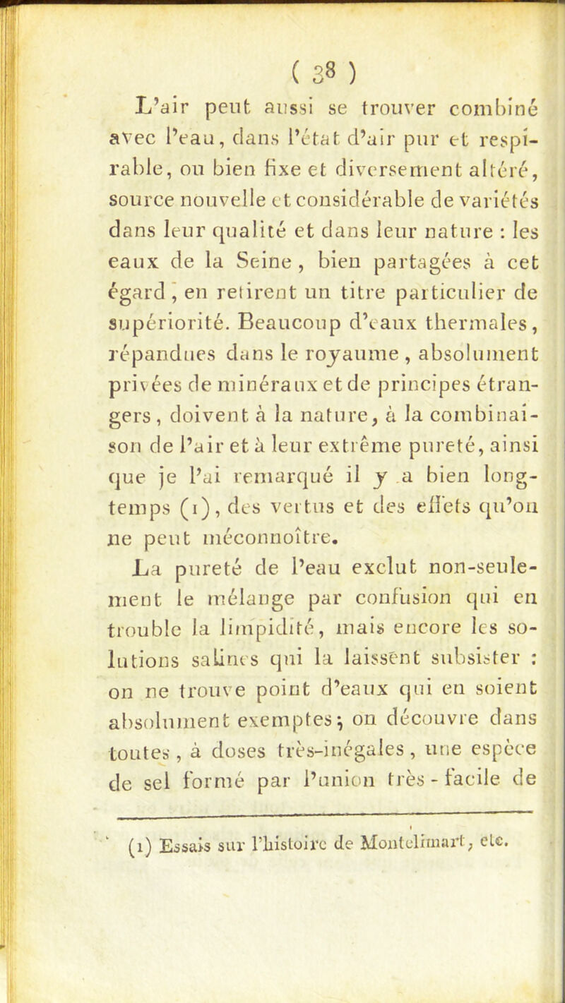 L’air peut aussi se trouver combiné avec l’eau, clans l’état d’air pur et respi- rable, ou bien fixe et diversement altéré, source nouvelle et considérable de variétés dans leur cpialité et dans leur nature ; les eaux de la Seine , bien partagées à cet égard j en retirent un titre particulier de supériorité. Beaucoup d’eaux thermales, répandues dans le royaume , absolument privées de minéraux et de principes étran- gers , doivent à la nature, à la combinai- son de l’air et à leur extiêiue pureté, ainsi cjue je l’ai remarqué il y a bien long- temps (i), des vertus et des eflets cpi’oii ne peut méconnoître. La pureté de l’eau exclut non-seule- ment le mélange par confusion qui en trouble la limpidité, mais encore les so- lutions salines qui la laissent subsister : on ne trouve point d’eaux qui en soient absolument exemptes^ on découvre dans toutes, à doses très-inégales, une espèce de sel formé par i’anion très - facile de (i) Essais sur l’iristoirc de Moutaliinarl, elc.