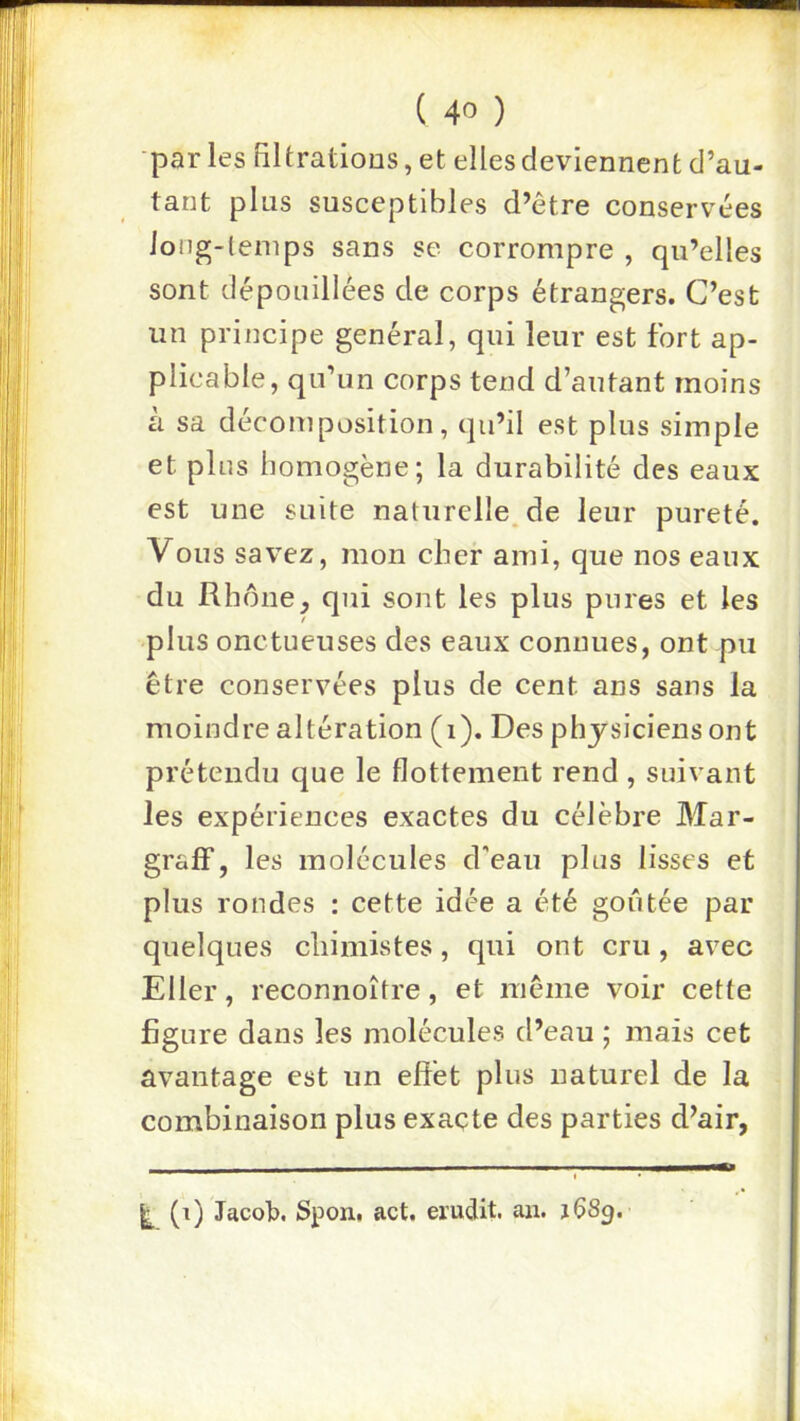 •parles HUrations, et elles deviennent d’au- tant plus susceptibles d’être conservées iong-lenips sans se corrompre , qu’elles sont dépouillées de corps étrangers. C’est un principe général, qui leur est fort ap- plicable, qu’un corps tend d’autant moins à sa décomposition, qu’il est plus simple et plus homogène; la durabilité des eaux est une suite naturelle, de leur pureté. Vous savez, mon cher ami, que nos eaux du Rhônequi sont les plus pures et les plus onctueuses des eaux connues, ont pu être conservées plus de cent ans sans la moindre altération (i). Des physiciens ont prétendu que le flottement rend , suivant les expériences exactes du célèbre Mar- graff, les molécules d'eau plus lisses et plus rondes ; cette idée a été goiîtée par quelques cliimistes, qui ont cru, avec Eller, reconnoître, et même voir cette figure dans les molécules d’eau ; mais cet avantage est un effet plus naturel de la combinaison plus exacte des parties d’air, (t) Jacob. Spon. act. érudit, an. jÇSp.
