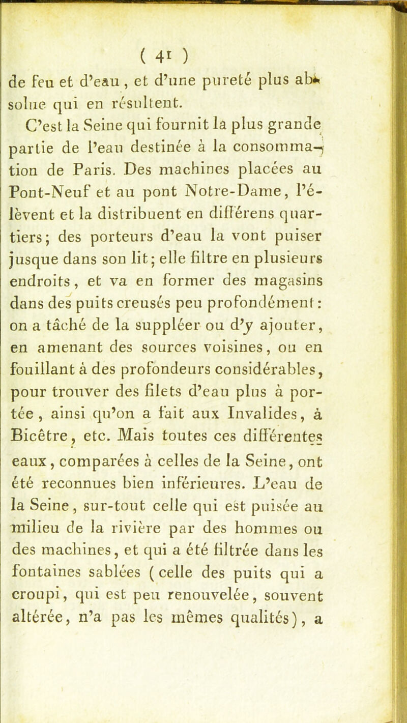 de feu et d’eau, et d’une pureté plus ab^ soliie qui en résultent. C’est la Seine qui fournit la plus grande partie de l’eau destinée à la consomma-j tion de Paris. Des machines placées au Pont-Neuf et au pont Notre-Dame, l’é- lèvent et la distribuent en difîérens quar- tiers; des porteurs d’eau la vont puiser jusque dans son lit; elle filtre en plusieurs endroits, et va en former des magasins dans des puits creusés peu profondément : on a tâché de la suppléer ou d’y ajouter, en amenant des sources voisines, ou en fouillant à des profondeurs considérables, pour trouver des filets d’eau plus à por- tée , ainsi qu’on a fait aux Invalides, à Bicêtre, etc. Mais toutes ces différentes eaux, comparées à celles de la Seine, ont été reconnues bien inférieures. L’eau de la Seine, sur-tout celle qui est puisée au milieu de la rivière par des hommes ou des machines, et qui a été filtrée dans les fontaines sablées ( celle des puits qui a croupi, qui est peu renouvelée, souvent altérée, n’a pas les memes qualités), a