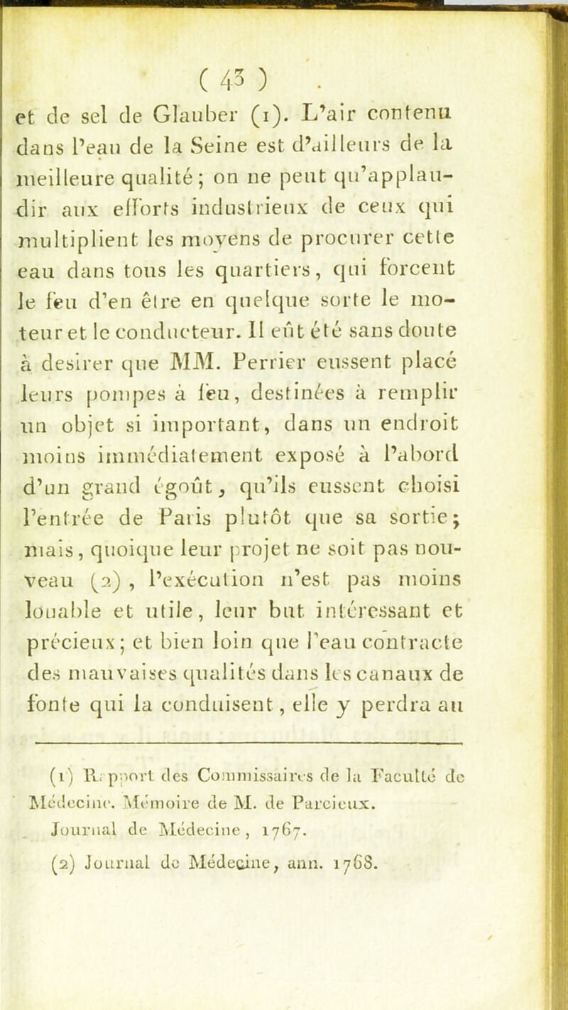 et de sel de Glauber (i). L’air contenu dans l’ean de la Seine est d’ailleurs de la meilleure qualité; on ne peut qu’applau- dir aux ell'orts indnslrienx de ceux qui multiplient les moyens de procurer cetle eau dans tous les quartiers, qui forcent Je feu d’en être en quelque sorte le mo- teur et le conducteur. II eût été sans doute à désirer que MM. Perrier eussent placé leurs pompes à l'eu, destinées à remplir un objet si important, dans un endroit moins immédiatement exposé à l’abord d’un grand égout, qu’ils eussent choisi l’entrée de Paris plutôt que sa sortie; mais, quoique leur projet ne soit pas nou- veau (^2) , l’exécution n’est pas moins louable et utile, leur but intéressant et précieux; et bien loin que l’eau contracte des mauvaises qualités dans les canaux de fonte qui la conduisent, elle y perdra au (1) ll. pnort des Conmiissuiivs de la Faculté de Mcdeciiic. Mémoire de M. de Parcieux. Journal de jMédecine, 1767. (2) Journal do Médecine, ann. 1768.