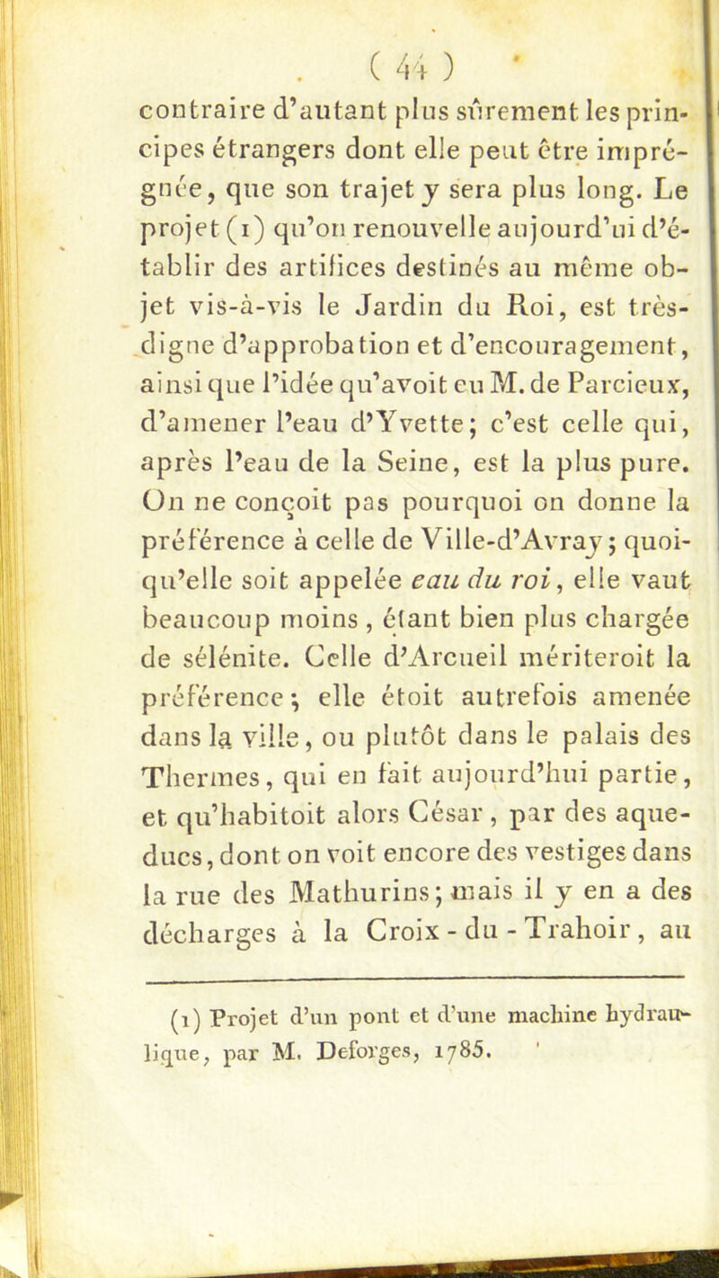 contraire d’autant pins sûrement les prin- cipes étrangers dont elle peut être impré- gnée, que son trajet j sera plus long. Le projet (i) qu’on renouvelle anjourd’ni d’é- tablir des artifices destinés au même ob- jet vis-à-vis le Jardin du Roi, est très- digne d’approbation et d’encouragement, ainsi que l’idée qu’avoit eu M. de Parcieux, d’amener l’eau d’Yvette; c’est celle qui, après l’eau de la Seine, est la plus pure, ün ne conçoit pas pourquoi on donne la préférence à celle de Ville-d’Avraj; quoi- qu’elle soit appelée eau du roi, elle vaut beaucoup moins, étant bien plus chargée de sélénite. Celle d’Arciieil mériteroit la préférence*, elle étoit autrefois amenée dans la ville, ou plutôt dans le palais des Thermes, qui en fait aujourd’hui partie, et qu’habitoit alors César , par des aque- ducs , dont on voit encore des vestiges dans la rue des Mathurins; mais il y en a des décharges à la Croix - du - Trahoir, au (i) Projet d’un pont et d’une machine hydrau-