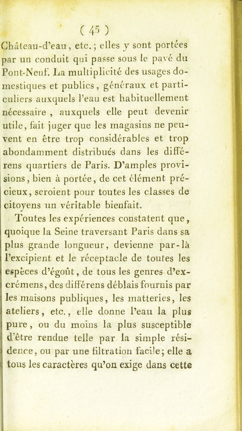 Château-d’ean , etc. ; elles y sont portées par un conduit qui passe sous le pavé du Pont-Nenl'. La multiplicité des usages do- mestiques et publics, généraux et parti- culiers auxquels l’eau est habituellement nécessaire , auxquels elle peut devenir utile, fait juger que les magasins ne peu- vent en être trop considérables et trop abondamment distribués dans les diffé- rens quartiers de Paris. D’amples provi- sions, bien à portée, de cet élément pré- cieux, seroient pour toutes les classes de citoyens un véritable bienfait. Toutes les expériences constatent que, quoique la Seine traversant Paris dans sa plus grande longueur, devienne par-là Pcxcipient et le réceptacle de toutes les espèces d’égoût, de tous les genres d’ex- crémens, des différens déblais fournis par les maisons publiques, les matteries, les ateliers, etc., elle donne l’eau la plus pu re, ou du moins la plus susceptible d’être rendue telle par la simple rési- dence, ou par une filtration facile; elle a tous les caractères qu’on exige dans cette