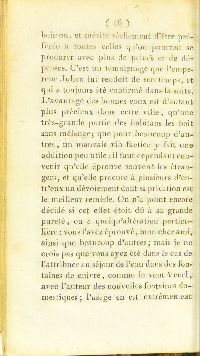 bois?oii, et mérite réellement cl’étre pré- férée à tontes celles cju’on pourroit se procurer avec pins de peines et de dé- penses. C’est un témoignage (pie l’empe- renr Julien lui rendoit de son temps, et qni a toujours été confirmé dans la suite. L’avantage des bonnes eanx est d’autant plus précieux dans cette ville, (|u’une très-grande partie des habitans les boit sans znélangej que pour beaucoup d’au- tres , un mauvais vin factice y fait une addition peu utile : il faut cependant con- venir qu’elle éprouve souvent les étran- gers, et (ju’elle procure à plusieurs d’en- tr’eux un dévoiement dont sa privation est le meilleur remède. On n’a uoint encore A décidé si cet elfet étoit dû à sa grande pureté , ou à quelqu’altération particu- lière : vous l’avez éprouvé, mon cher ami, ainsi cpie beaucoup d’autres; mais je ne crois pas que vous ayez été dans le cas de l’attribuer au séjour de l’eau dans des fon- taines de cuivre, comme le veut Vend, avec fautenr des nouvelles fontaines do- mestiques ; l’usage en ett éxtréme«ient { I