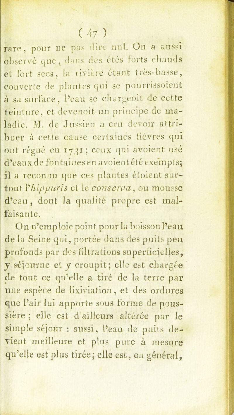 rarp, pour uc nas dire mil. ün a üiissi observé que, dans des étés forts chauds et fort secs, la rivière étant très-basse, couverte de plantes (]ui se pourrissoient à sa surface, l’eau se chargeoit de cette teinture, et devenoit un principe de ma- ladie. M. de Jussieu a cm devoir attri- buer à cette cause certaines fièvres qui ont régné en 1731; ceux cpii avoient usé d’eaux de fontaines en avoient été exenipts; il a reconnu que ces plantes étoient sur- tout Vhlppiiris et le conserça, ou mousse d’eau , dont la qualité propre est mal- faisante. On n’emploie point pour la boisson l’eau de la Seine qui, portée dans des pnib peu profonds par des filtrations superHcielies, y séjonvue et y croupit; elle est chargée de tout ce qu’elle a tiré de la terre par une espèce de lixiviation, et des ordures que l’air lui apporte sous forme de pous- sière ; elle est d’ailleurs altérée par le simple séjour : aussi, l’eau de puiis de- vient meilleure et plus pure à me.sure qu’elle est plus tirée; elle est, en général,