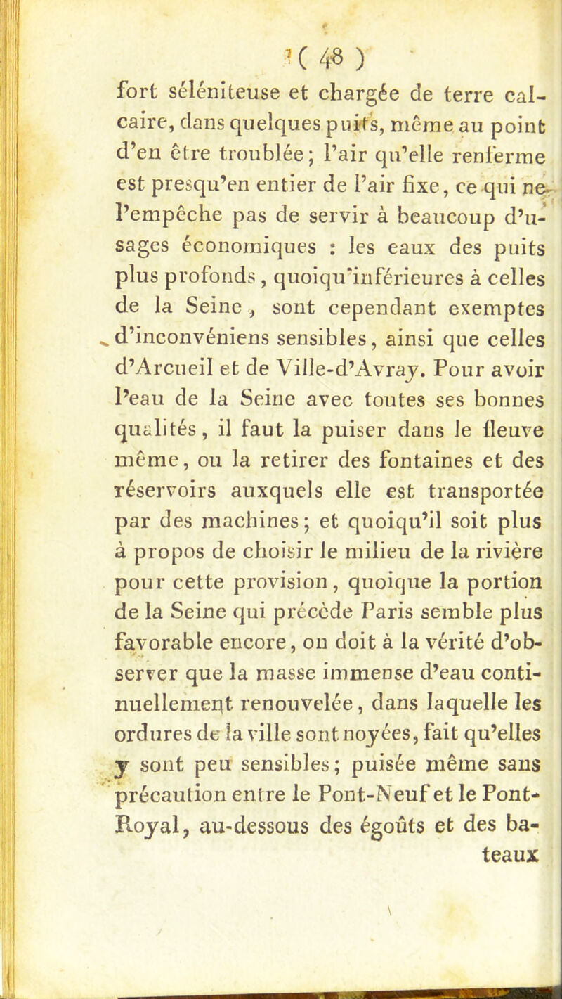 K ) • fort sélcniteiise et chargée de terre cal- caire, dans quelques puks, meme au point d’en être troublée; l’air qu’elle renferme est presqu’en entier de l’air fixe, ce qui ne^ l’empêche pas de servir à beaucoup d’u- sages économiques : les eaux des puits plus profonds , quoiqu’inférieures à celles de la Seine , sont cependant exemptes ^ d’inconvéniens sensibles, ainsi que celles d’Arcueil et de Ville-d’Avraj. Pour avoir l’eau de la Seine avec toutes ses bonnes quali tés, il faut la puiser dans le fleuve même, ou la retirer des fontaines et des réservoirs auxquels elle est transportée par des machines ; et quoiqu’il soit plus à propos de choisir le milieu de la rivière pour cette provision, quoique la portion de la Seine qui précède Paris semble plus favorable encore, on doit à la vérité d’ob- server que la masse immense d’eau conti- nuellement renouvelée, dans laquelle les ordures de la ville sont noyées, fait qu’elles J sont peu sensibles; puisée même sans précaution entre le Pont-Neuf et le Pont- Royal, au-dessous des égouts et des ba- teaux