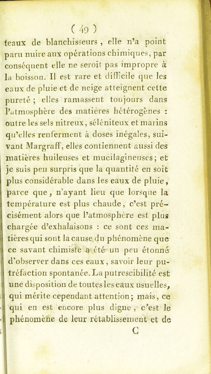 teaux de blanchisseurs , elle n’a point paru nuire aux opérations chimiques, par conséquent elle ne seroit pas impropre à la boisson. Il est rare et difficile que les eaux de pluie et de neige atteignent cette pureté ; elles ramassent toujours dans l’atmosphère des matières hétérogènes : outre les sels nitreux, séléniteux et marins qu’elles renferment à doses inégales, sui- vant MargrafF, elles contiennent aussi des matières huileuses et mucilagineuses; et je suis peu surpris que la quantité en soit plus considérable dans les eaux de pluie, ^arce que, n’ayant lieu que lorsque la température est plus chaude, c’est pré- cisément alors que l’atmosphère est plus chargée d’exhalaisons : ce sont ces ma- tières qui sont la cause du phénomène que ce savant chimiste a été- un peu étonné d’observer dans ces eaux, savoir leur pu- tréfaction spontanée. La putrescibilité est une disposition de toutes les eaux usuelles, qui mérite cependant attention; mais, ce qui en est encore plus digne , c^est le phénomène de leur rétablissement et de G