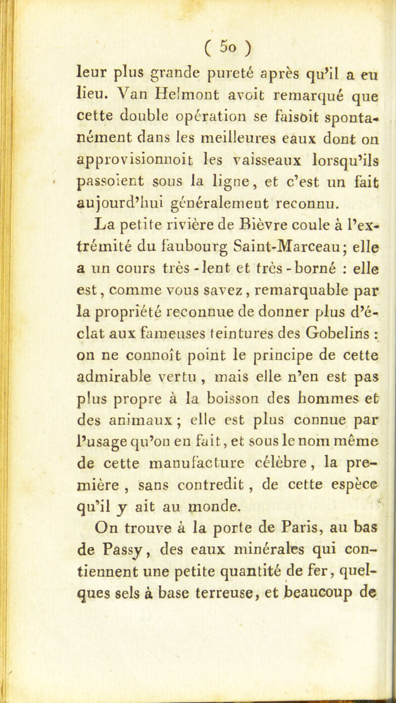 leur plus grande pureté après qu’il a eu lieu. Van Helmont avoit remarqué que cette double opération se faisait sponta- nément dans les meilleures eaux dont on approvisionnoit les vaisseaux lorsqu’ils passo'ient sous la ligne, et c’est un fait aujourd’hui généralement reconnu. La petite rivière de Bièvre coule à l’ex- trémité du faubourg Saint-Marceau; elle a un cours très-lent et très-borné : elle est, comme vous savez, remarquable par la propriété reconnue de donner plus d’é- clat aux fameuses teintures des Gobelins : | on ne connoît point le principe de cette admirable vertu , mais elle n’en est pas plus propre à la boisson des hommes et des animaux ; elle est plus connue par l’usage qu’on en fait, et sous le nom même de cette manufacture célèbre, la pre- mière , sans contredit, de cette espèce qu’il y ait au monde. On trouve à la porte de Paris, au bas de Passy, des eaux minérales qui con- tiennent une petite quantité de fer, quel- ques sels à base terreuse, et Jbeaucoup de
