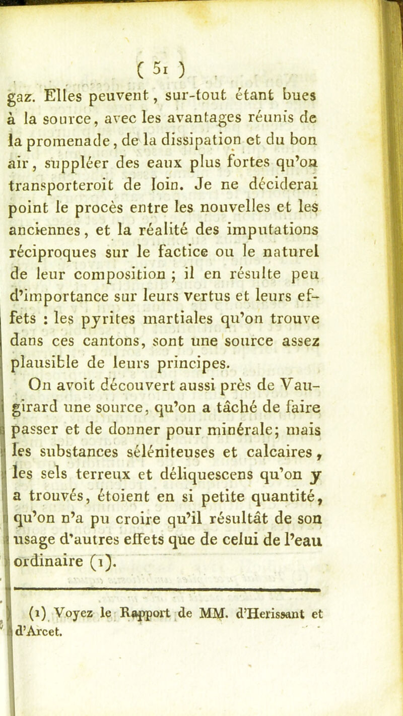 (50 , gaz. Elles peuvent, sur-tout étant bues à la source, avec les avantages réunis de la promenade, de la dissipation et du bon air, suppléer des eaux plus fortes qii’oa transporteroit de loin. Je ne déciderai point le procès entre les nouvelles et les anciennes, et la réalité des imputations réciproques sur le factice ou le naturel de leur composition ; il en résulte peu d’importance sur leurs vertus et leurs ef- fets : les pyrites martiales qu’on trouve dans ces cantons, sont une source assez plausible de leurs principes. On avoit découvert aussi près de Vau- girard une source, qu’on a tâché de faire passer et de donner pour minérale; mais les substances séléniteuses et calcaires, les sels terreux et déliquescens qu’on y a trouvés, étoient en si petite quantité, qu’on n’a pu croire qu’il résultât de son usage d’autres effets que de celui de l’eau ordinaire (i). (i) Voyez le Riq>poit de MM* d’Herissant et d’Arcet.