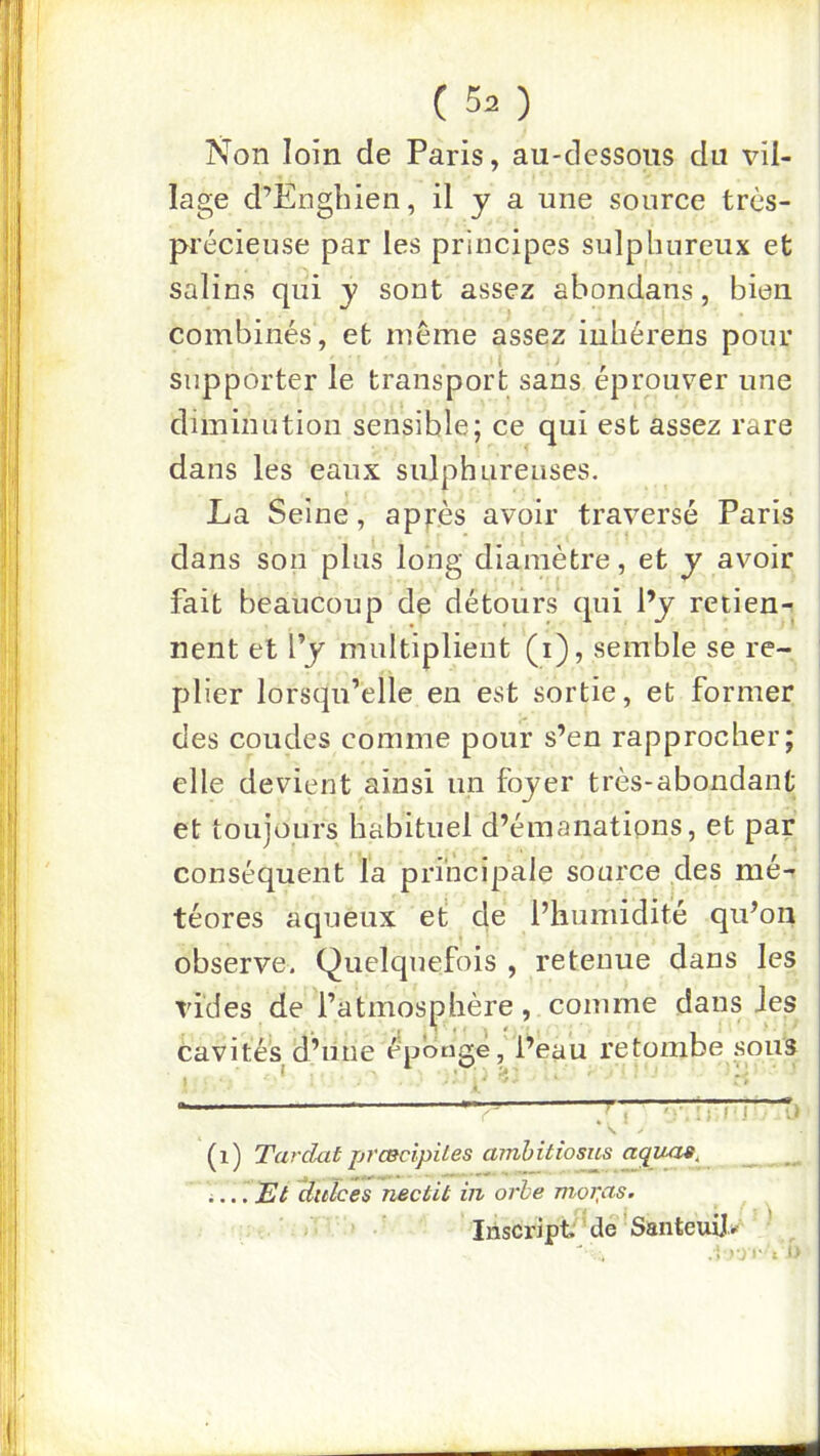 Non loin de Paris, au-dessous du vil- lage d’Engbien, il y a une source très- précieuse par les principes sulphnreux et salins qui y sont assez abondans, bien combinés, et même assez inbérens pour supporter le transport sans éprouver une diminution sensible; ce qui est assez rare dans les eaux sulphureuses. La Seine, appès avoir traversé Paris dans son plus long diamètre, et y avoir fait beaucoup de détours qui Py retien- nent et l’y multiplient (i), semble se re- plier lorsqu’elle en est sortie, et former des coudes comme pour s’en rapprocher; elle devient ainsi un foyer très-abondant et toujours habituel d’émanations, et par conséquent la principale source des mé- téores aqueux et de l’humidité qu’on observe. Quelquefois , retenue dans les vides de l’atmosphère, comme dans Jes cavités d’iine épbtigé,'l’eau retombe ^sous (i) Tardai prmcipites amhitioms acpiiaa, .... Et Uulces nectit in orbe mor,as. Iriscript de’Santeuilr- ' ; Cl t I