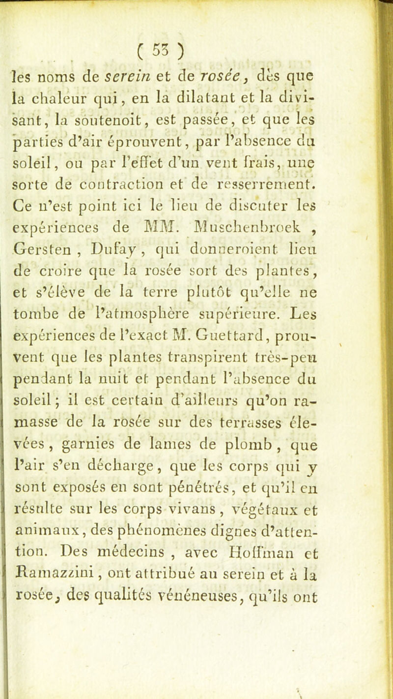 (55) les noms de serein et de rosée j dès que la chaleur qui, en la dilatant et la divi- sant, la soutenoit, est passée, et que les parties d’air éprouvent, par l’absence du soleil, ou par l’effet d’un vent frais, une sorte de contraction et de resserrement. Ce n’est point ici le lieu de discuter les expériences de MM. Muschenbroek , Gersten , DuFay , qui donneroient lieu de croire que la rosée sort des plantes, et s’élève de la terre plutôt qu’elle ne tombe de l’atmosphère supérieure. Les expériences de l’exact M. Guettard, prou- vent que les plantes transpirent très-peu pendant la nuit et pendant l’absence du soleil ; il est certain d’ailleurs qu’on ra- masse de la rosée sur des terrasses éle- vées , garnies de lames de plomb , que l’air s’en décharge, que les corps cpii y sont exposés en sont pénétrés, et qu’il en résulte sur les corps vivans, végétaux et animaux, des phénomènes dignes d’atten- tion. Des médecins , avec Hoffïnan et Ramazzini, ont attribué au serein et à la rosée^ des qualités vénéneuses, qu’ils ont