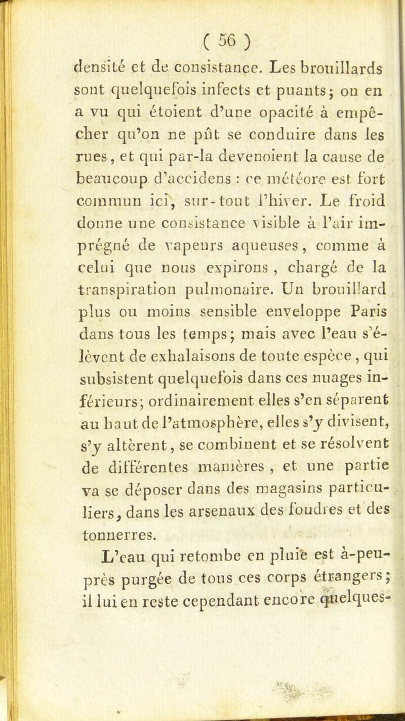 densité et de consistance. Les brouillards sont quelquefois infects et puants; ou en a vu qui étoient d’une opacité à euipê- clier qu’on ne pût se conduire dans les rues, et qui par-la devenoient la cause de beaucoup d’accidens : ce météore est fort commun ici, sur-tout l’hiver. Le froid donne une consistance visible à l’air im- prégné de vapeurs aqueuses, comme à celui que nous expirons , chargé de la transpiration pulmonaire. Un brouillard plus ou moins sensible enveloppe Paris dans tous les temps; mais avec l’eau s’é- lèvent de exhalaisons de toute espèce , qui subsistent quelquefois dans ces nuages in- férieurs; ordinairement elles s’en séparent au haut de l’atmosphère, elles s’j divisent, s’y altèrent, se combinent et se résolvent de différentes manières , et une partie va se déposer dans des magasins particu- liers ^ dans les arsenaux des foudres et des tonnerres. L’eau qui retombe en plufe est à-peu- près purgée de tous ces corps étrangers; il lui en reste cependant encore quelques-