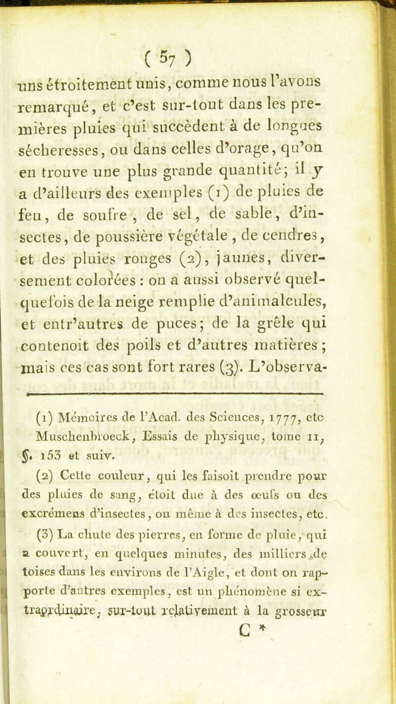 uns étroitement unis, comme nous l’avons remarqué, et c’est sur-tout dans les pre- mières pluies qui succèdent à de longues sécheresses, ou dans celles d’orage, qu’on en trouve une plus grande quantité; il y a d’ailleurs des exemples (i) de pluies de feu, de soufre , de sel, de sable, d’in- sectes, de poussière végétale , de cendres, -et des pluies rouges (2), jaunes, diver- sement colorées : on a aussi observé quel- quefois de la neige remplie d’animalcules, et entr’autres de puces; de la grêle qui • contenoit des poils et d’autres matières; mais ces cas sont fort rares (3). L’observa- (1) Mémoires de l’Acad. des Sciences, 1777, etc Musclienbroeck, Essais de physique, tome ii, §, i53 et suiv. (2) Cette couleur, qui les faisoit picudre pour des pluies de sang, étoit due à des œufs on des excrémens d’insectes, ou même à des insectes, etc. (3) La cliute des pierres, en forme de pluie,' qui a couvert, en quelques minutes, des milliers*dç toises dans les environs de l’Aigle, et dont on rap- porte d’autres exemples, est un phénomène si ex- traj?r<-Uii9ire; sur-toiU rçlaüyement à la grosseur
