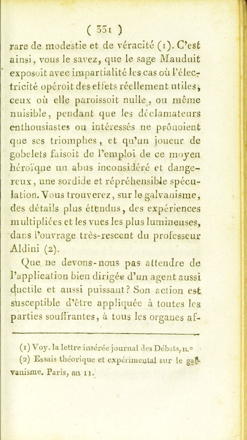 ( 33. ) rare de modestie et de véracité (i). G’esfc ainsi ^ vous le savez, que le sage Maiidiiifc exposait avec impartialité les cas où l’élecr tricité opéroit des effets réellement utiles j ceux où elle paroissoit nulle, ou même nuisible, pendant que les déclamateurs enthousiastes ou intéressés ne prônoienfc que ses triomphes, et qu’un joueur de gobelets faisoit de l’enipioi de ce moyen héroïque un abus inconsidéré et dange- reux , une sordide et répréhensible spécu- lation. Vous trouverez, sur le galvanisme, des détails plus étfcndus, des expériences multipliées et les vues les plus lumineuses, dans l’ouvrage très-resccnt du professeur Aldini (2). Que, ne devons-nous pas attendre de l’application bien dirigée d’un agent aussi c|uctile et aussi puissant? Son action est süsceptible d’être appliquée à toutes les parties soulfrantes, à tous les organes af- (1) Voy. la lettre insérée journal des Débats, n.® • (2) Essais tliéoricpe et expéiimculal sur le gal- vanisme. Paris, an 11.'