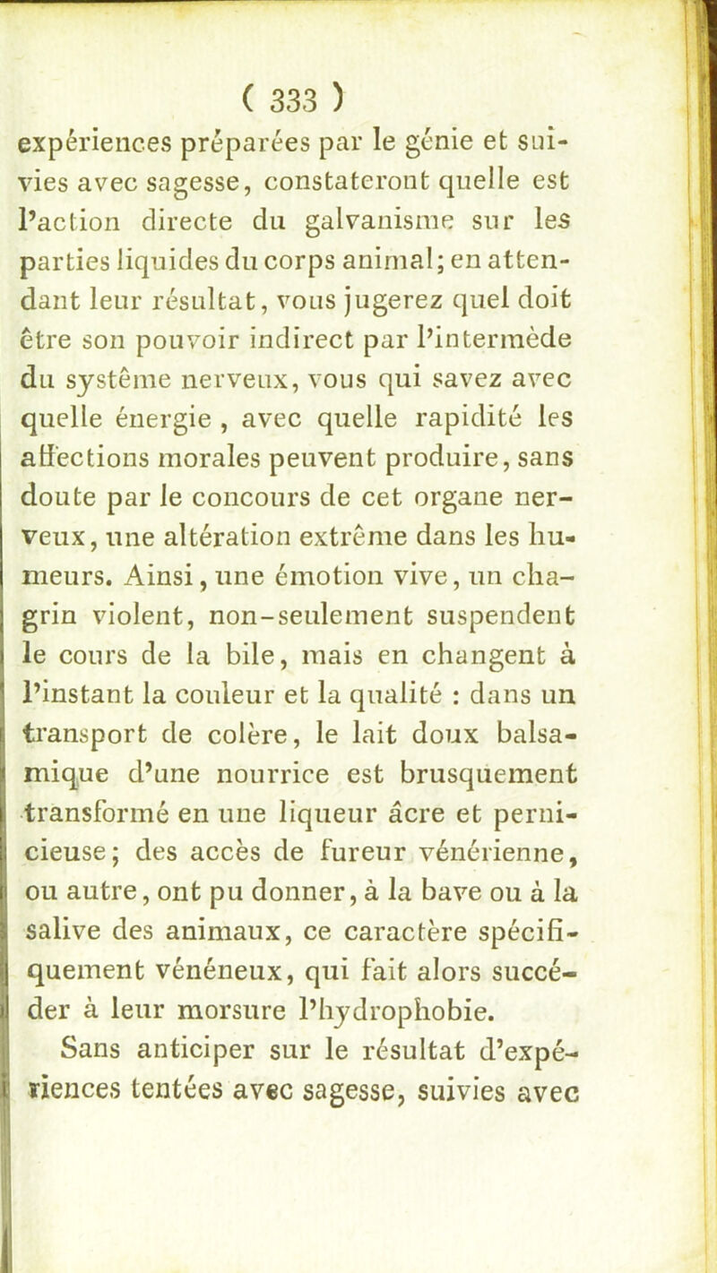 expériences préparées par le génie et sui- vies avec sagesse, constateront quelle est l’action directe du galvanisme sur les parties liquides du corps animal; en atten- dant leur résultat, vous jugerez quel doit être son pouvoir indirect par l’intermède du système nerveux, vous qui savez avec quelle énergie , avec quelle rapidité les atlectioiis morales peuvent produire, sans doute par le concours de cet organe ner- veux, une altération extrême dans les liu- nieurs. Ainsi, une émotion vive, un clia- [ grin violent, non-seulement suspendent ) le cours de la bile, mais en changent à • l’instant la couleur et la qualité : dans un L transport de colère, le lait doux balsa- ^ mique d’une nourrice est brusquement I transformé en une liqueur âcre et perni- I cieuse; des accès de fureur vénérienne, (| ou autre, ont pu donner, à la bave ou à la > salive des animaux, ce caractère spécifî- I quement vénéneux, qui fait alors succé- i der à leur morsure l’hydrophobie. Sans anticiper sur le résultat d’expé- i: ïiences tentées avec sagesse, suivies avec II'