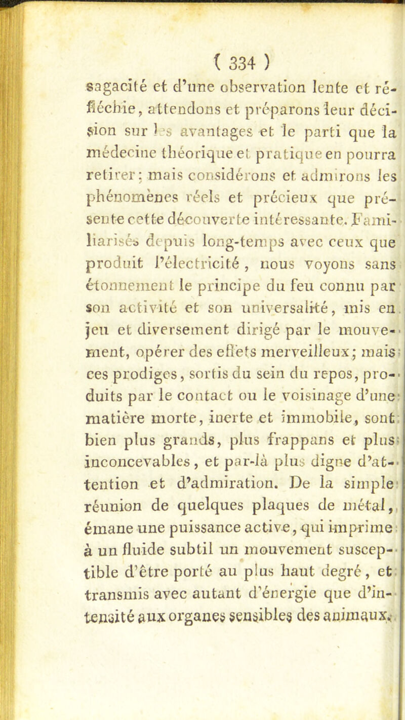 sagacité et d’une observation lente et ré- fléchie, attendons et préparons leur déci- sion sur les avantages et le parti que la médecine théorique et pratique en pourra retirer: mais considérons et admirons les phénomènes réels et précieux que pré- sente cette découverte intéressante. ï’ami- liariséü depuis long-temps avec ceux que produit l’électricité , nous voyons sans étonnement le principe du feu connu par son activité et son universalité, mis en. jeu et diversement dirigé par le mouve--! ment, opérer des efi'ets merveilleux; mais; ces prodiges, sortis du sein du repos, pro-> duits par le contact ou le voisinage d’une* matière morte, inerte et immobile^ sont: bien plus grands, plus frappans et plus; inconcevables, et par-Jà plus digne d’at-- tention et d’admiration. De la simple* réunion de quelques plaques de métal,, émane une puissance active, qui imprime ; à un fluide subtil un mouvement suscep-- tible d’être porté au plus haut degré, et. transmis avec autant d’énergie que d’in-- ten'oité aux organes sensible^ des animaux,*.