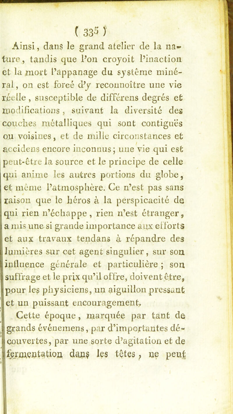 Ainsi, dans le grand atelier de la na«- ture, tandis que Pon crojoifc l’inaction et la mort Pappanage du S3’stême miné- ral , on est forcé d’y reconnoître une vie réelle, susceptible de différens degrés et modifications, suivant la diversité des couches métalliques qui sont contiguës ou voisines, et de mille circonstances et accidens encore inconnus; une vie qui est peiit-etre la source et le principe de celle qui anime les autres portions du globe, et meme l’atmosphère. Ce n’est pas sans raison que le héros à la perspicacité de qui rien n’échappe, rien n’est étranger, a mis une si grande importance aux elforts et aux travaux tendans à répandre des lumières sur cet agent singulier, sur son inlluence générale et particulière ; son suffrage et le prix qu’il offre, doivent être, pour les physiciens, un aiguillon pressant et un puissant encouragement. Cette époque, marquée par tant de grands événemens, par d’importantes dé- couvertes, par une sorte d’agitation et de fermentation dan? les têtes, ne peu|