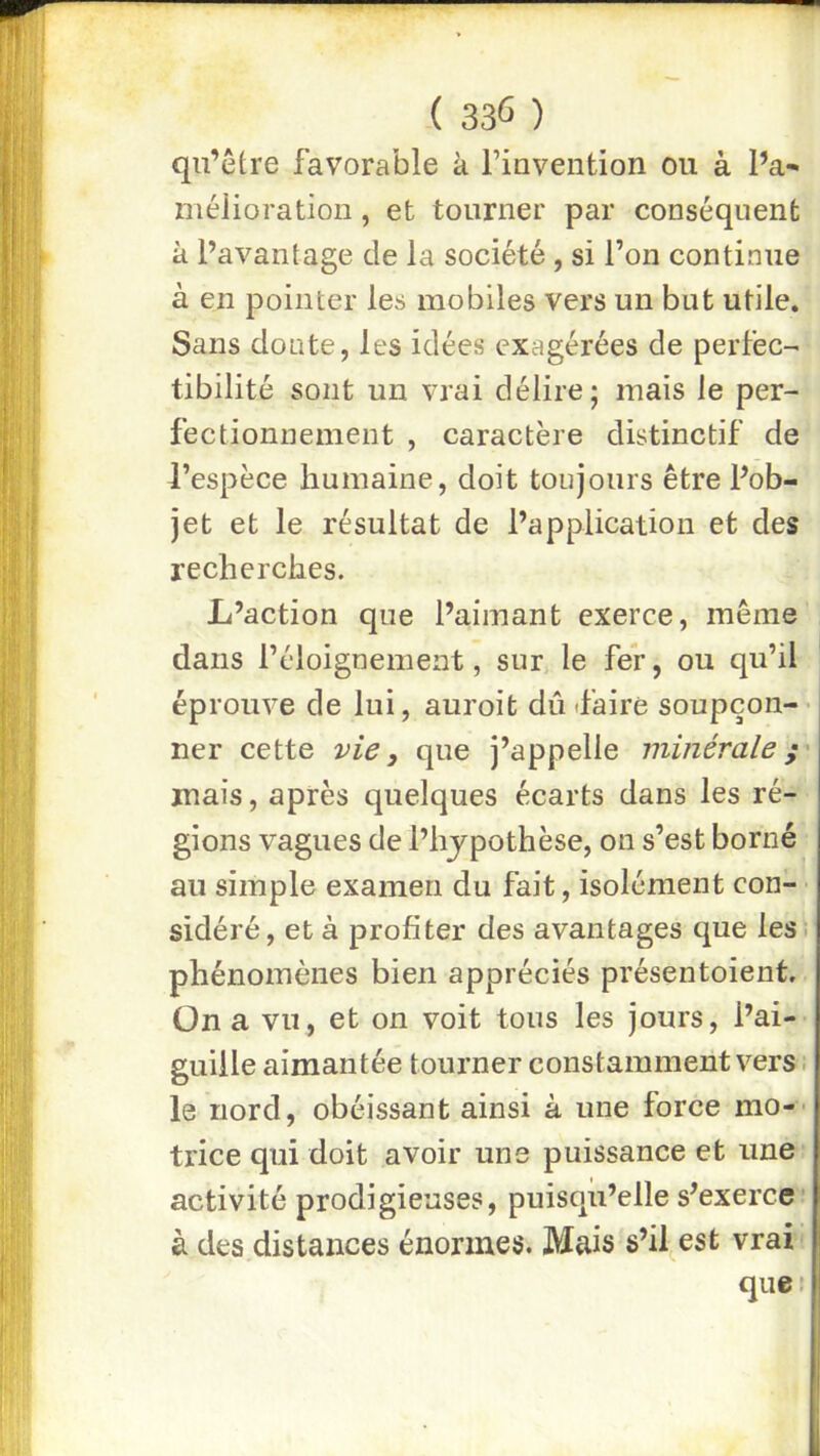 ( 33Û ) qu’être favorable k rinvention ou à l’a- méiioration, et tourner par conséquent k l’avantage de la société , si l’on continue à en pointer les mobiles vers un but utile. Sans donte, les idées exagérées de perfec-' tibilité sont un vrai délire; mais le per- fectionnement , caractère distinctif de l’espèce humaine, doit toujours être Pob- jet et le résultat de l’application et des recherches. L’action que l’aimant exerce, même dans l’éloignement, sur le fer, ou qu’il éprouve de lui, auroit dû d’aire soupçon-- ner cette vie, que j’appelle minérale mais, après quelques écarts dans les ré- gions vagues de l’hjpothèse, on s’est borné au simple examen du fait, isolément con- ■ sidéré, et à profiter des avantages que lesi phénomènes bien appréciés présentoient. On a vu, et on voit tous les jours, l’ai- guille aimantée tourner constamment vers. le nord, obéissant ainsi à une force mo-- trice qui doit avoir une puissance et une activité prodigieuses, puisqu’elle s’exerce à des distances énormes. Mais s’il est vrai ‘ que!