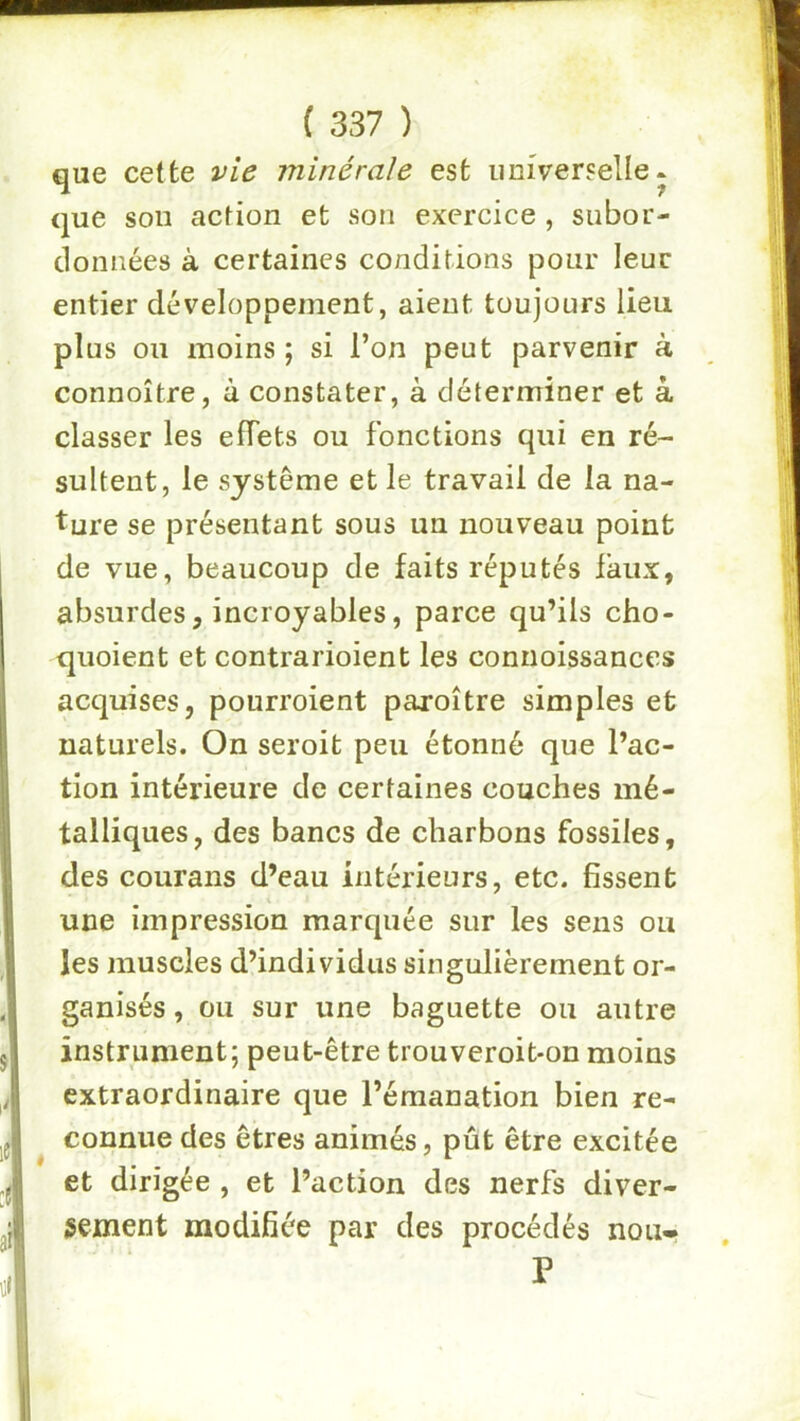 que cette vie minérale est universelle* que son action et son exercice , subor- données à certaines conditions pour leur entier développement, aient toujours lieu plus ou moins ; si l’on peut parvenir à connoître, à constater, à déterminer et à classer les effets ou fonctions qui en ré- sultent, le système et le travail de la na- ture se présentant sous un nouveau point de vue, beaucoup de faits réputés faux, absurdes, incroyables, parce qu’ils cho- quoient et contrarioient les connoissances acquises, pourroient paroître simples et naturels. On seroit peu étonné que l’ac- tion intérieure de certaines couches mé- talliques, des bancs de charbons fossiles, des courans d’eau intérieurs, etc. fissent une impression marquée sur les sens ou les muscles d’individus singulièrement or- ganisés , ou sur une baguette ou autre instrument; peut-être trouveroit*on moins extraordinaire que l’émanation bien re- connue des êtres animés, pût être excitée et dirigée , et l’action des nerfs diver- sement modifiée par des procédés non» P