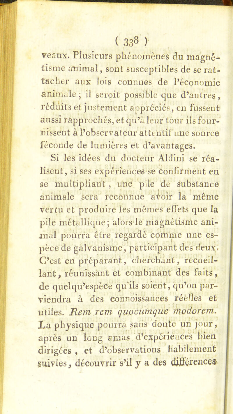 veai:x. Plusieurs phénomènes du magné- tisme ^mimal, sont susceptibles de se rat- tscher aux lois connues de Péconomie animale; il seroit possible que d’autres, réduits et justement appréciés, en fussent aussi rapprochés, et qu’à leur tour ils four- nissent à l’observateur attentif une source féconde de lumières et d’avantages. Si les idées du docteur Aldini se réa- lisent, si ses expériences se confirment en se multipliant, une pile de substance animale sera reconnue avoir la même vertu et produire les mêmes efiéts que la pile métallique; alors le magnétisme ani- anal pourra être regardé comme une es- pèce de galvanisme, participant des deux. C’est en préparant, cherchant, recueil- lant, réunissant ét combinant des faits, de quelqu’espèce qu'ils soient, qu’on par- viendra à des coniiôissances réelles et utiles. Rem rem quocumque modorem. La physique pourra sans doute un jour, après un long smas d’expériences bien dirigées , et d’observations habilement suivies, découvrir s’il y a des diflérences