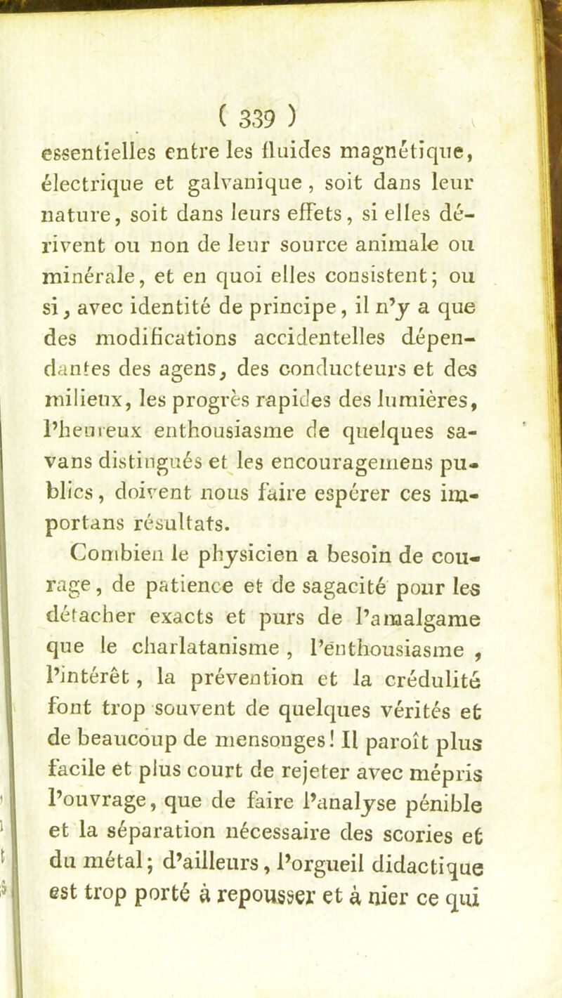 essentielles entre les üuides magnétique, électrique et galvanique, soit dans leur nature, soit dans leurs effets, si elles dé- rivent ou non de leur source animale ou minérale, et en quoi elles consistent; ou si, avec identité de principe, il n’y a que des modifications accidentelles dépen- dantes des agens, des conducteurs et des milieux, les progrès rapides des lumières, l’heureux enthousiasme de quelques sa- vans distingués et les encouragemens pu- blics , doivent nous faire espérer ces im- portans résultats. Combien le physicien a besoin de cou- rage , de patience et de sagacité pour les détacher exacts et purs de l’amalgame que le charlatanisme , l’enthousiasme , l’intérêt, la prévention et la crédulité font trop souvent de quelques vérités et de beaucoup de mensonges] Il paroît plus facile et plus court de rejeter avec mépris l’ouvrage, que de faire l’analyse pénible et la séparation nécessaire des scories et du métal; d’ailleurs, l’orgueil didactique est trop porté à repousser et à nier ce qui