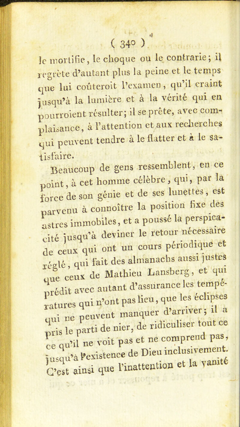( 34° ) le mortitie, le choque ou le contrarie; U legrète d’autant plus la peine et le temps que lui coûteroit l’examen, qu il craint jusqu’à la lumière et à la vérité qui eu pourroient résulter; il se prête, avec com- plaisance, à l’attention et aux recherches qui peuvent tendre à le flatter et à le sa- lisfaire. Beaucoup de gens ressemblent, en ce point, à cet homme célèbre, qui, par la force de son génie et de ses lunettes, est parvenu à connoître la position fixe des Lires immobiles, et a poussé la perspica- cité jusqu’à deviner le retour nécessaire de ceux qui ont un cours périodique et réolé qui fait des almanachs aussi justes une ceux de Mathieu Lansberg, et qm Lédit avec autant d’assurance les tempé- Ures qui tfont pas lieu, que les eehpses pui ne peuvent manquer d’arriver; il a lis le parti de nier, de ridiculiser tout ce L qu’il ne voit pas et ne comprend pas, jusl’à l’existence de Dieu inclusivement. C’el ainsi que l’inattention et la vanité