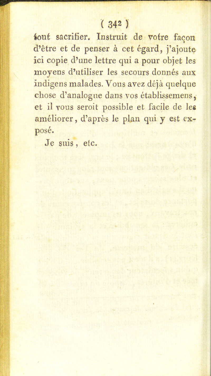 iout sacrifier. Instruit de votre façon d’être et de penser à cet égard, j’ajoute ici copie d’une lettre qui a pour objet les moyens d’utiliser les secours donnés aux indigens malades. Vous avez déjà quelque chose d’analogue dans vos établissemens, et il vous seroit possible et facile de les améliorer, d’après le plan qui y est ex- posé. Je suis, etc.