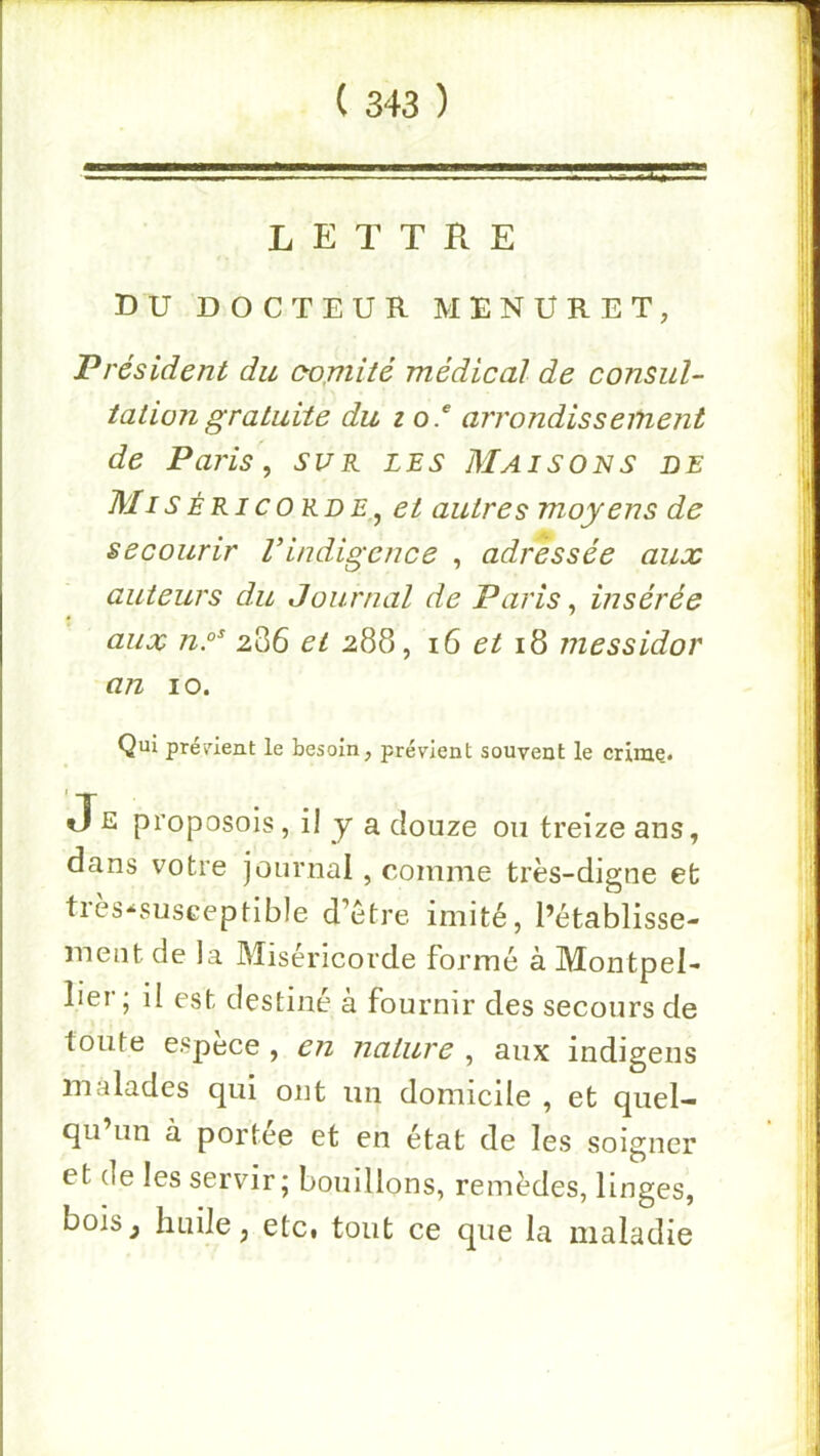 LETTRE DU DOCTEUR MENÜRET, Président du (yojnité médical de consul- tation gratuite du 10 f arrondissement de Paj'is, sur les Maisons de Mis ÉRIC ORD et autres moyens de secourir Vindigence , adressée aux auteurs du Journal de Paris, insérée aux ny 286 et 288, 16 et 18 messidor an 10. Qui prénent le besoin, prévient souvent le crime. Je proposois, il y a douze on treize ans, dans votre journal , comme très-digne et très-susceptible d’ètre imité, l’établisse- ment de la Miséricorde formé à Montpel- lier; il est destiné à fournir des secours de toute espèce , e7i nature , aux indigens malades qui ont un domicile , et quel- qu’un à portée et en état de les soigner et de les servir ; bouillons, remèdes, linges, bois^ huile, etc, tout ce que la maladie
