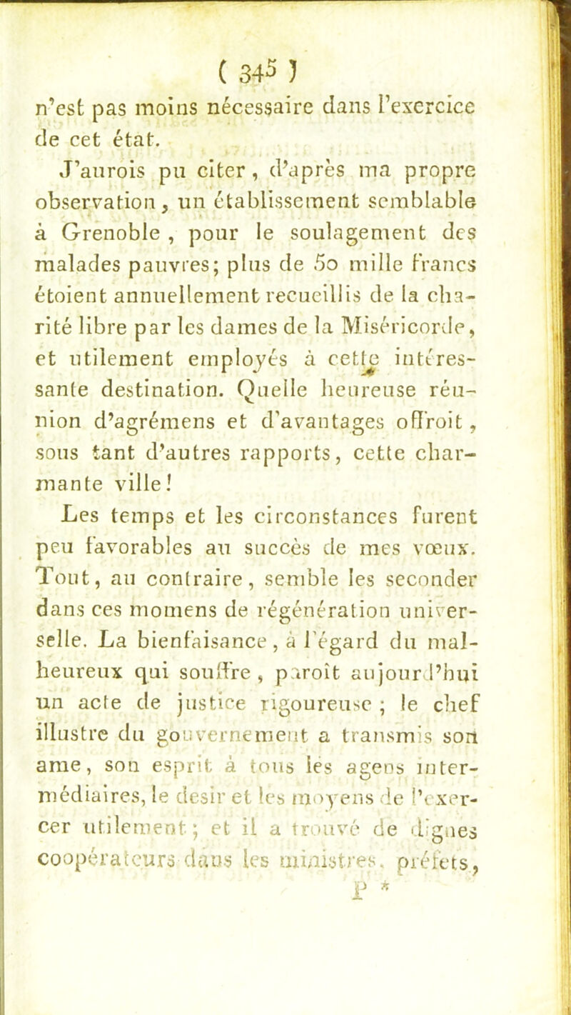 n’est pas moins nécessaire dans l’exercice de cet état. J’anrois pu citer, d’après ma propre observation , un établissement semblable à Grenoble , pour le soulagement des riialades pauvres; plus de 5o mille Francs étoient annuellement recueillis de la cha- rité libre par les dames de la Miséricorde, et utilement employés à cett^ intéres- sante destination. Quelle heureuse réu- nion d’agrémens et d’avantages ofïroit, sous tant d’autres rapports, cette char- mante ville! Les temps et les circonstances furent peu Favorables au succès de mes vœux. Tout, au contraire, semble les seconder dans ces momens de régénération univer- selle. La bienFaisance , à l’égard du mal- heureux qui soulFre , paroît aujourd’hui un acte de justice rigoureuse ; le chef illustre du gouvernement a transmis soit ame, son esprit à tous les agens inter- médiaires, le désir et les moyens de l’exer- cer utilement ; et il a trouvé de dignes coopéralcurs dans les ininistres. préfets,
