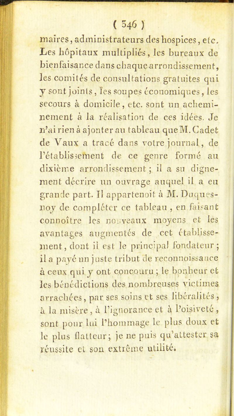 maires, administrateurs des hospices, efc. Les hôpitaux multipliés, les bureaux de bienfaisance dans chaque arrondissement, les comités de consultations gratuites qui y sont joints, ïes soupes économiques, les secours à domicile, etc. sont un achemi- nement à la réalisation de ces idées. Je n’ai rien à ajonter au tableau queM. Cadet de Vaux a tracé dans votre journal, de rétablissement de ce genre formé au dixième arrondissement ; il a su digne- ment décrire un ouvrage auquel il a eu grande part. Il appartenoit à M. Dnques- noy de compléter ce tableau , en faisant connoître les noiiveaux moj^ens et les avantages augmentés de cet établisse- ment, dont il est le principal fondateur; il a payé un juste tribut de reconnoissance à ceux qui y ont concouru ; le bonheur et les bénédictions des nombreuses victimes arrachées, par ses soins et ses libéralités , il la misère, à rignorance et à l’oisiveté, sont pour lui l’hommage le plus doux et le plus flatteur; je ne puis qu’attester sa réussite cL son extrême utilité.
