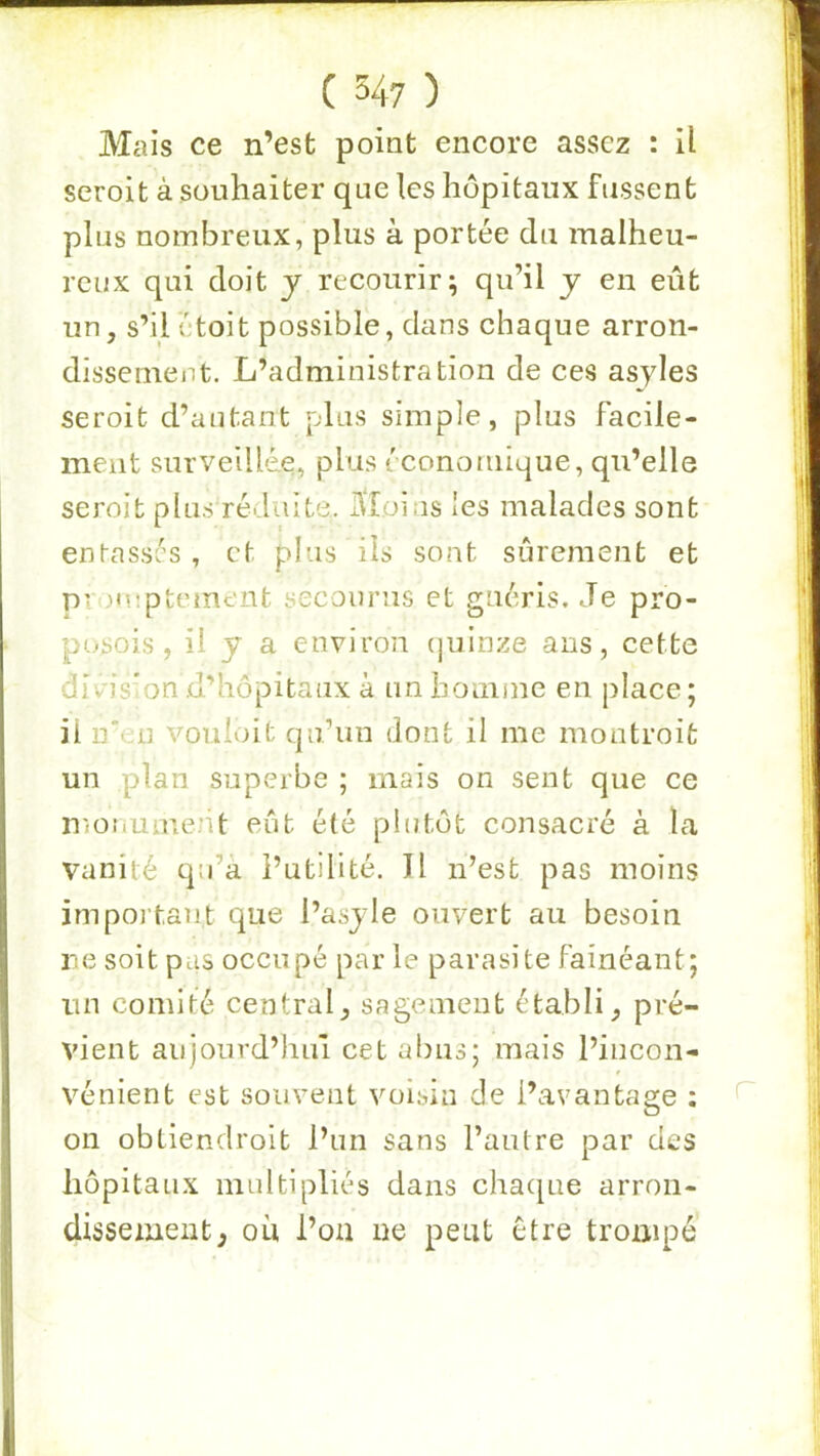 Mais ce n’est point encore assez : U seroit à souhaiter que les hôpitaux fussent plus nombreux, plus à portée du malheu- reux qui doit y recourir; qu’il y en eût un, s’il étoit possible, dans chaque arron- dissement. L’administration de ces asyles seroit d’autant plus simple, plus facile- ment surveilléLe, plus i conoinique, qu’elle seroit plus réduite, ûtoins les malades sont entassés, et plus ils sont sûrement et promptement secourus et guéris. Je pro- posois, il y a environ (juinze ans, cette divis’on d’hôpitaux à un homme en j)Iace; il n'en vouioit qu’un dont il me montroit un plan superbe ; mais on sent que ce nmnument eût été plutôt consacré à la vanité qu’à l’utilité. Il n’est pas moins important que l’asyle ouvert au besoin re soit pas occupé par le parasite fainéant; un comité central, sagement établi, pré- vient aujourd’hui cet abus; mais l’incon- vénient est souvent voisin de l’avantage ; on obtiendroit l’un sans l’antre par des hôpitaux multipliés dans chaque arron- dissement; ou i’oa ne peut être trompé