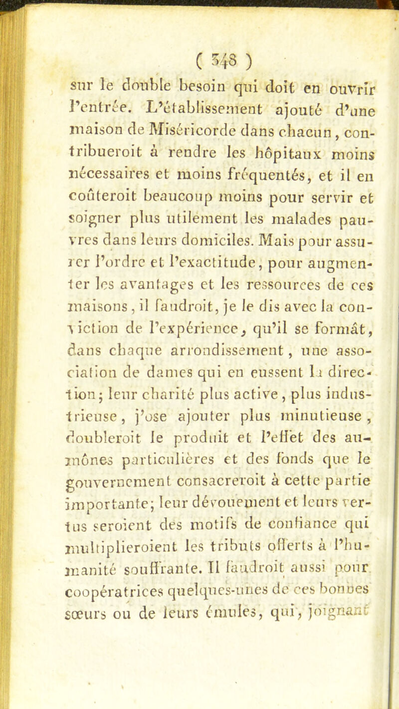 sur le double besoin qui doit en ouvrir l’entrée. L’établissement ajouté d’one maison de Miséricorde dans chacun , con- fribueroit a rendre les hôpitaux moins nécessaires et moins fréquentés, et il en coûteroit beaucoup moins pour servir et soigner plus utilement les malades pau- vres dans leurs domiciles. Mais pour assu- rer l’ordre et l’exactitude, pour augmen- 1er les avantages et les ressources de ces maisons , il faudroit, je le dis avec la coii- ■\iction de l’expérience^ qu’il se formât, dans chaque arrondissement, une asso- ciation de dames qui en eussent la direc- lion; leur charité plus active, plus indus- trieuse, j’ose ajouter plus minutieuse, doubleroit le produit et l’eliét des au- mônes particulières et des fonds que le gouvernement consacreroit à cette partie importante; leur dévouement et leurs ver- tus seroient des motifs de confiance qui rnnltiplieroient les tributs offerts à l’hu- manité souffrante. Il faudroit aussi pour coopératrices quehpes-mies de ces bonnes sœurs ou de leurs émules, qui, joignant