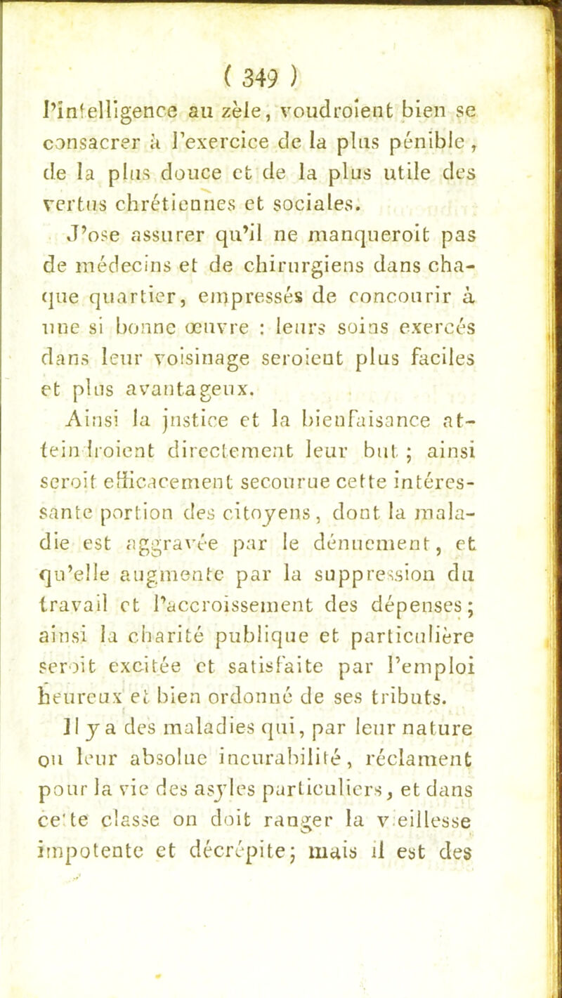 l’infelligence au zèle, voudroîent bien se consacrer à l’exercice de la plus pénible, de la plus douce et de la plus utile des vertus chrétiennes et sociales. J’ose assurer qu’il ne manqueroit pas de médecins et de chirurgiens dans cha- (jue quartier, empressés de concourir à une si bonne œuvre : leurs soins exercés dans leur voisinage seroient plus faciles et plus avantageux. Ainsi la justice et la bienfaisance at- fein Iroient directement leur but ; ainsi seroit efficacement secourue cette intéres- sante portion des citoyens, dont la mala- die est aggravée par le dénuement, et qu’elle augmente par la suppression du travail et l’accroissement des dépenses; ainsi la charité publique et particulière seroit excitée et satisfaite par l’emploi heureux et bien ordonné de ses tributs. Il y a des maladies qui, par leur nature ou leur absolue incurabilité, réclament pour la vie des asyles particuliers, et dans ce'te classe on doit ranger la v.eillesse O impotente et décrépite; maiü il est des