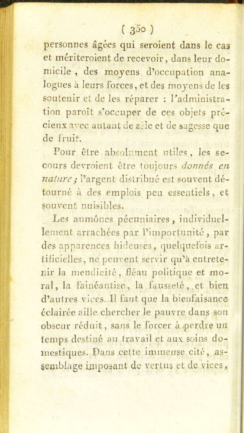 ( 33o ) personnes âgées qui seroient dans le cas et mériteroient de recevoir, dans leur do- micile , des moyens d’occupation ana- logues à leurs forces, et des moyens de les soutenir et de les réparer : Tadministra- tion paroît s’occuper de ces objets pré- cieux avec autant de Zcle et de sagesse que de Iruit. Pour cire absolument utiles, les se- cours devroient être toujours donnés en nature ; l’argent distribué est souvent dé- tourné à des emplois peu essentiels, et souvent nuisibles. Les aumônes pécuniaires, individuel- lement arrachées par l’importunité, par des apparences hidcTises, quelquefois ar- tilicielles, ne peuvent servir qu’à entrete- nir la mendicité, fléau politique et mo- ral, la fainéantise, la fausseté,,et bien d’autres vices. Il faut que la bienfaisance éclairée aille chercher le pauvre dans son obscur réduit, sans le forcer à,perdre un temps destiné aintravail et aux soins do- mestiques. Dans cette immense cité, as- semblage imposant de verUis et de vices,