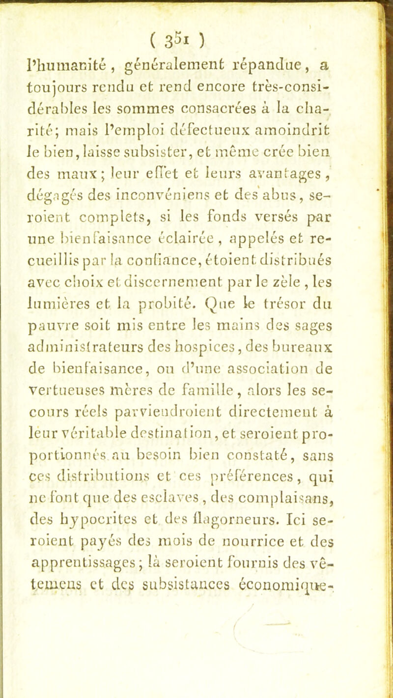 ( sSi ) l’humanité, généralement répandue, a toujours rendu et rend encore très-consi- dérables les sommes consacrées à la cha- rité; mais l’emploi défectueux amoindrit le bien, laisse subsister, et meme crée bien des maux; leur ellèt et leurs avantages, dégagés des inconvéniens et des abus, se- roient complets, si les fonds versés par une bienfaisance éclairée , appelés et re- cueillis par la conliance, étoient distribués avec choix et discernement par le zèle , les lumières et la probité. Que le trésor du pauvre soit mis entre les mains des sages administrateurs des hospices, des bureaux de bienfaisance, on d’une association de vertueuses mères de famille, rdors les se- cours réels parviendroient directement à leur véritable destination , et seroient pro- portionnés nu besoin bien constaté, sans CCS distributions et ces préférences, qui ne font que des esclaves , des complaisans, des hypocrites et des üagorneurs. Ici se- roient payés des mois de nourrice et des apprentissages ; là seroient fournis des ve- temcas et des subsistances éconoraique- {