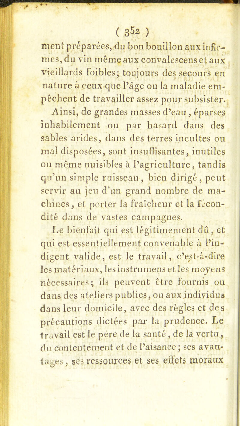 ment préparées, du bon bouillon aux infir- mes, du vin mêmeaux convalescensetaux vieillards foibles; toujours des secours en nature à ceux que Page ou la maladie em- pêchent de travailler assez pour subsister. Ainsi, de grandes masses d’eau, éparses înhabilement ou par hasard dans des sables arides, dans des terres incultes ou mal disposées, sont insuffisantes, inutiles ou même nuisibles à l’agriculture, tandis qu’un simple ruisseau, bien dirigé, peut servir au jeu d’un grand nombre de ma- chines, et porter la fraîcheur et la fécon- dité dans de vastes campagnes. Le bienfait qui est légitimement dû , et qui est essentiellement convenable à l’in- digent valide, est le travail, c’est-à-dire les matériaux, lesinstrumens elles moyens nécessaires; ils peuvent être fournis ou dans des ateliers publics, ou aux individus dans leur domicile, avec des règles et des précautions dictées par la prudence. Le travail est le père de la santé, de la vertu, du contentement et de l’aisance; ses avan* tages, ses ressources et ses edets moraux
