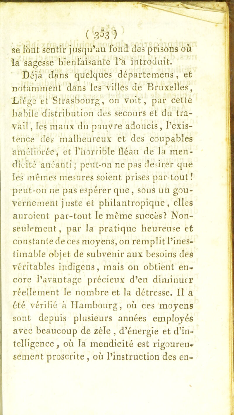 se font sentir jusqu’au fond des prisons où la sagesse bienfaisante Ta introduit. ■ Déjà dans quelques départemens, et notamment dans les villes de Bruxelles, Liège et Strasbourg, on voit, par cette habile distribution des secours et du tra- vail, les maux du pauvre adoucis, l’exis- tence des malheureux et des coupables améliorée, et l’horiible fléau de la men- ( dieité anéanti; peut-on ne pas desirer que les memes mesures soient prises par-tout î peut-on ne pas espérer que, sous un gou- verneîuent juste et philantropique, elles auroient par-tout le meme succès? Non- seulement, par la pratique heureuse et constante de ces moyens, on remplit l’ines- iimable objet de subvenir aux besoins des véritables indigens, mais on obtient en- core l’avantage précieux d’en diminuer réellement le nombre et la détresse. Il a été vérifié à Hambourg, où ces moyens sont depuis plusieurs années employés avec beaucoup de zèle , d’énergie et d’in- telligence, où la mendicité est rigoureu- sement proscrite , où l’instruction des en-