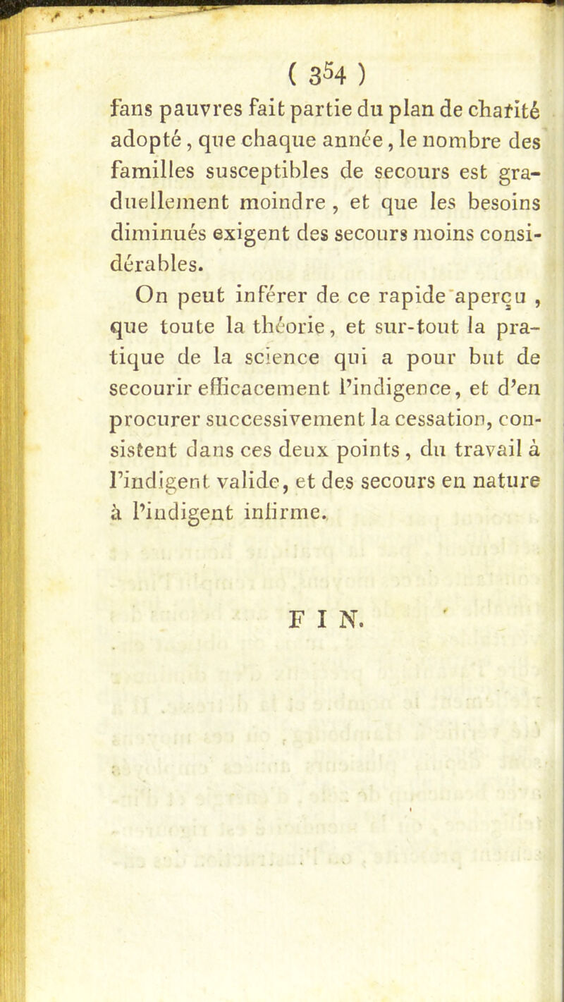 4 ( 3^4 ) fans pauvres fait partie du plan de chafité adopté, que chaque année, le nombre des familles susceptibles de secours est gra- diielleinent moindre, et que les besoins diminués exigent des secours moins consi- dérables. On peut inférer de ce rapide’aperçu , que toute la théorie, et sur-tout la pra- tique de la science qui a pour but de secourir efficacement l’indigence, et d’en procurer successivement la cessation, cou- , sistent dans ces deux points, du travail à rindigent valide, et des secours en nature à l’indigent inlirme. F I N.