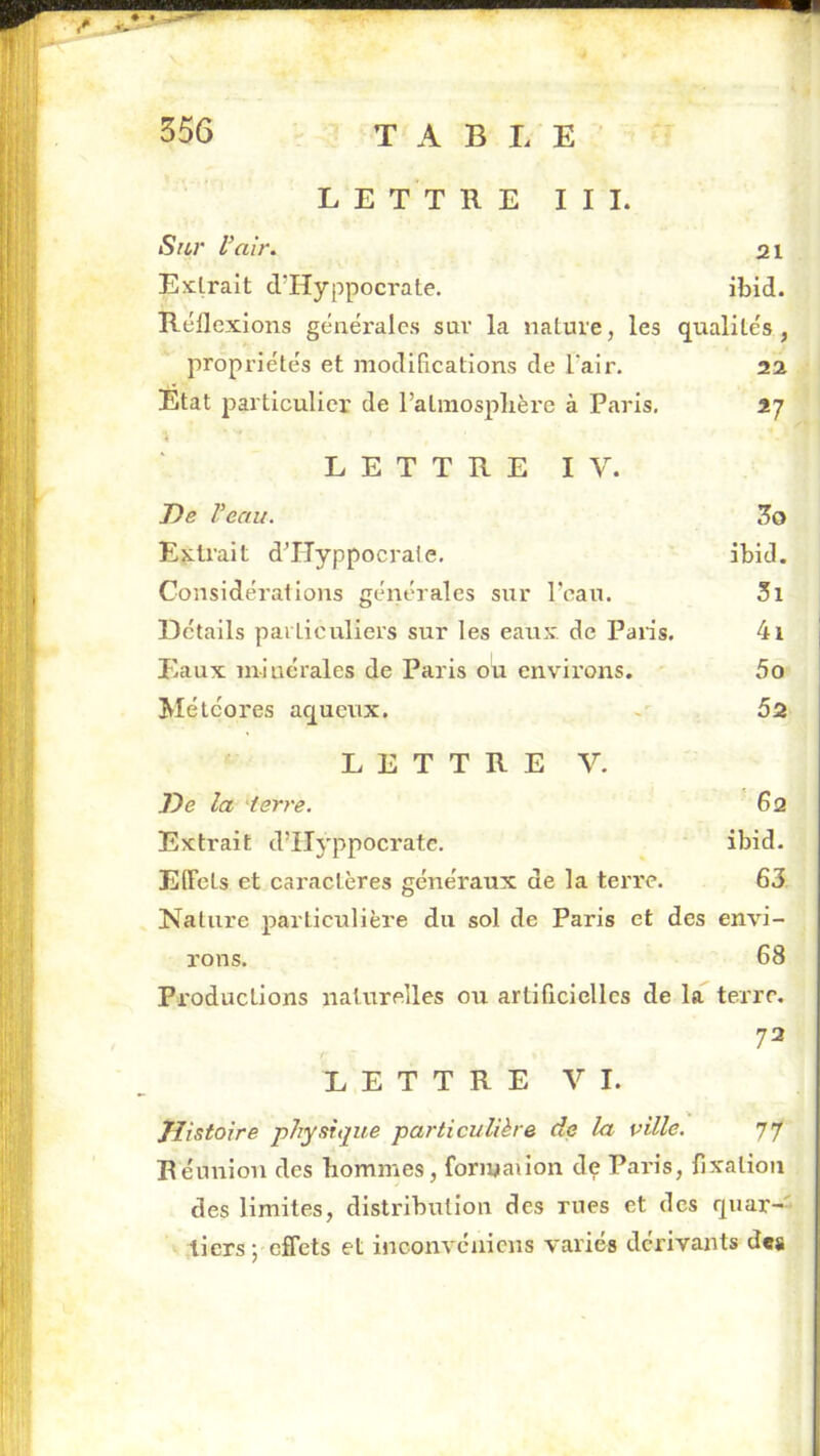 LETTRE III. Sur l’air. 21 Exlralt d’Hyppocrate. ibid. Réflexions généi’ales sav la nature, les qualités , propriétés et modifications de l’air. aa Etat particulier de l’atinosplière à Paris, 17 « LETTRE IV. De Veau. 5o Extrait dTIyppocrate, ibid. Considérations générales sur Peau. 3i Détails particuliers sur les eaux, de Paris. 4i Eaux m-iuérales de Paris ou environs. 5o Météores aqueux. 5a LETTRE V. De la 'terre. 62 Extrait d’IIyppocrate. ibid. Effets et caractères généraux de la terre. 63 Nature particulière du sol de Paris et des envi- rons. 68 Productions naturelles ou artificielles de la terre. 72 t LETTRE VI. Histoire pjiysique particulière de la ville. 77 Réunion des hommes, foriyaiion de Paris, fixation des limites, distribution des mes et des quar-'* tiers ; effets et inconvénicus variés dérivants des